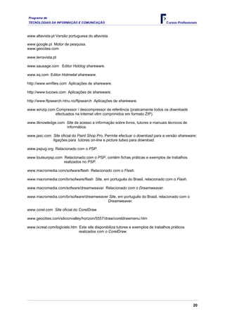 Programa de
TECNOLOGIAS DA INFORMAÇÃO E COMUNICAÇÃO Cursos Profissionais
www.altavista.pt Versão portuguesa do altavista.
www.google.pt Motor de pesquisa.
www.geocites.com
www.terravista.pt
www.sausage.com Editor Hotdog shareware.
www.sq.com Editor Hotmetal shareware.
http://www.winfiles.com Aplicações de shareware.
http://www.tucows.com Aplicações de shareware.
http://www.ftpsearch.ntnu.no/ftpsearch Aplicações de shareware.
www.winzip.com Compressor / descompressor de referência (praticamente todos os downloads
efectuados na Internet vêm comprimidos em formato ZIP).
www.itknowledge.com Site de acesso a informação sobre livros, tutores e manuais técnicos de
informática.
www.jasc.com Site oficial do Paint Shop Pro. Permite efectuar o download para a versão shareware;
ligações para tutores on-line e picture tubes para download.
www.pspug.org Relacionado com o PSP.
www.toutsurpsp.com Relacionado com o PSP, contém fichas práticas e exemplos de trabalhos
realizados no PSP.
www.macromedia.com/sofware/flash Relacionado com o Flash.
www.macromedia.com/br/sofware/flash Site, em português do Brasil, relacionado com o Flash.
www.macromedia.com/sofware/dreamweaver Relacionado com o Dreamweaver.
www.macromedia.com/br/sofware/dreamweaver Site, em português do Brasil, relacionado com o
Dreamweaver.
www.corel.com Site oficial do CorelDraw.
www.geocities.com/siliconvalley/horizon/5557/draw/coreldrawmenu.htm
www.ocreat.com/logiciels.htm Este site disponibiliza tutores e exemplos de trabalhos práticos
realizados com o CorelDraw.
20
 