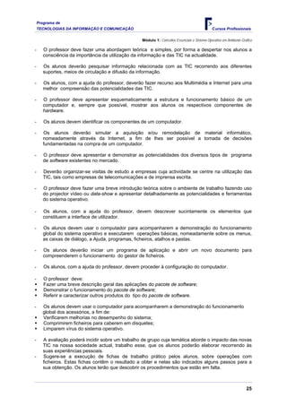 Programa de
TECNOLOGIAS DA INFORMAÇÃO E COMUNICAÇÃO Cursos Profissionais
Módulo 1: Conceitos Essenciais e Sistema Operativo em Ambiente Gráfico
O professor deve fazer uma abordagem teórica e simples, por forma a despertar
- nos alunos a
TIC recorrendo aos diferentes
curso aos Multimédia e Internet para uma
-
r e, sempre que possível, mostrar aos alunos os respectivos componentes de
-
de lhes ser possível a tomada de decisões
onstrar as potencialidades dos diversos tipos de programa
e centre na utilização das
-
data-show e apresentar detalhadamente as potencialidades e ferramentas
ssor, devem descrever sucintamente os elementos que
-
amente sobre os menus,
e abrir um novo documento para
uda do professor, devem proceder à configuração do computador.
e;
harem a demonstração do funcionamento
m disquetes;
-
-
assos para a
sua obtenção. Os alunos terão que descobrir
consciência da importância da utilização da informação e das TIC na actualidade.
Os alunos deverão pesquisar informação relacionada com as
-
suportes, meios de circulação e difusão da informação.
Os alunos, com a ajuda do professor, deverão fazer re
-
melhor compreensão das potencialidades das TIC.
O professor deve apresentar esquematicamente a estrutura e funcionamento básico de um
computado
hardware.
- Os alunos devem identificar os componentes de um computador.
Os alunos deverão simular a aquisição e/ou remodelação de material informático,
nomeadamente através da Internet, a fim
fundamentadas na compra de um computador.
O professor deve apresentar e dem
-
de software existentes no mercado.
Deverão organizar-se visitas de estudo a empresas cuja actividade s
-
TIC, tais como empresas de telecomunicações e de imprensa escrita.
O professor deve fazer uma breve introdução teórica sobre o ambiente de trabalho fazendo uso
do projector vídeo ou
do sistema operativo.
Os alunos, com a ajuda do profe
-
constituem a interface de utilizador.
Os alunos devem usar o computador para acompanharem a demonstração do funcionamento
global do sistema operativo e executarem operações básicas, nomead
as caixas de diálogo, a Ajuda, programas, ficheiros, atalhos e pastas.
Os alunos deverão iniciar um programa de aplicação
-
compreenderem o funcionamento do gestor de ficheiros.
- Os alunos, com a aj
- O professor deve:
ƒ Fazer uma breve descrição geral das aplicações do pacote de softwar
Demonstrar o funcionamento do pacote de software;
ƒ
ƒ Referir e caracterizar outros produtos do tipo do pacote de software.
- Os alunos devem usar o computador para acompan
global dos acessórios, a fim de:
do sistema;
ƒ Verificarem melhorias no desempenho
Comprimirem ficheiros para caberem e
ƒ
ƒ Limparem vírus do sistema operativo.
A avaliação poderá incidir sobre um trabalho de grupo cuja temática aborde o impacto das novas
TIC na nossa sociedade actual, trabalho esse, que os alunos poderão elaborar recorrendo às
suas experiências pessoais.
Sugere-se a execução de fichas de trabalho prático pelos alunos, sobre operações com
ficheiros. Estas fichas contêm o resultado a obter e nelas são indicados alguns p
os procedimentos que estão em falta.
25
 