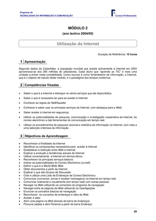 Programa de
TECNOLOGIAS DA INFORMAÇÃO E COMUNICAÇÃO Cursos Profissionais
MÓDULO 2
(ano lectivo 2004/05)
Utilização da Internet
Duração de Referência: 15 horas
1 Apresentação
Segundo dados da CyberAtlas, a população mundial que acedia activamente à Internet em 2003
aproximava-se dos 260 milhões de utilizadores. Cada aluno que “aprende as TIC” é mais uma
unidade a entrar nesta contabilidade. Como recurso e como fonte/destino de informação, a Internet,
que é o objecto de estudo deste módulo, é o paradigma dos tempos modernos.
2 Competências Visadas
• Saber o que é a Internet e distinguir os vários serviços que ela disponibiliza;
• Saber o que é necessário ter para se aceder à Internet;
• Conhecer as regras da NetEtiquette;
• Conhecer e saber usar os principais serviços da Internet, com destaque para a Web;
• Saber aceder à Internet em segurança;
• Utilizar as potencialidades de pesquisa, comunicação e investigação cooperativa da Internet, do
correio electrónico e das ferramentas de comunicação em tempo real;
• Utilizar os procedimentos de pesquisa racional e metódica de informação na Internet, com vista a
uma selecção criteriosa da informação.
3 Objectivos de Aprendizagem
• Reconhecer a finalidade da Internet
• Identificar os componentes necessários para aceder à Internet
• Estabelecer a distinção entre Web e Internet
• Explicar a evolução e tendências actuais da Internet
• Utilizar correctamente a Internet em termos éticos
• Reconhecer os principais serviços básicos
• Indicar as potencialidades do Correio Electrónico (e-mail)
• Definir o que é a World Wide Web
• Obter documentos a partir da Internet
• Explicar o que são Grupos de Discussão
• Criar e utilizar uma Lista de Endereços de Correio Electrónico
• Comunicar (conversar, enviar e receber mensagens) na Internet em tempo real
• Comunicar oralmente e visualmente (em tempo real) com outras pessoas
• Navegar na Web utilizando os comandos do programa de navegação
• Navegar entre as páginas da Web utilizando as hiperligações
• Enunciar os conceitos básicos de navegação
• Reconhecer os conceitos de endereços e sites da Web
• Aceder a sites
• Abrir uma página na Web através da barra de endereços
• Procurar pastas e abrir ficheiros a partir da barra Endereço
28
 