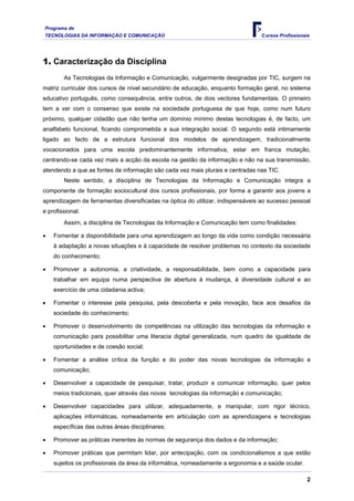 Programa de
TECNOLOGIAS DA INFORMAÇÃO E COMUNICAÇÃO Cursos Profissionais
1. Caracterização da Disciplina
As Tecnologias da Informação e Comunicação, vulgarmente designadas por TIC, surgem na
matriz curricular dos cursos de nível secundário de educação, enquanto formação geral, no sistema
educativo português, como consequência, entre outros, de dois vectores fundamentais. O primeiro
tem a ver com o consenso que existe na sociedade portuguesa de que hoje, como num futuro
próximo, qualquer cidadão que não tenha um domínio mínimo destas tecnologias é, de facto, um
analfabeto funcional, ficando comprometida a sua integração social. O segundo está intimamente
ligado ao facto de a estrutura funcional dos modelos de aprendizagem, tradicionalmente
vocacionados para uma escola predominantemente informativa, estar em franca mutação,
centrando-se cada vez mais a acção da escola na gestão da informação e não na sua transmissão,
atendendo a que as fontes de informação são cada vez mais plurais e centradas nas TIC.
Neste sentido, a disciplina de Tecnologias da Informação e Comunicação integra a
componente de formação sociocultural dos cursos profissionais, por forma a garantir aos jovens a
aprendizagem de ferramentas diversificadas na óptica do utilizar, indispensáveis ao sucesso pessoal
e profissional.
Assim, a disciplina de Tecnologias da Informação e Comunicação tem como finalidades:
• Fomentar a disponibilidade para uma aprendizagem ao longo da vida como condição necessária
à adaptação a novas situações e à capacidade de resolver problemas no contexto da sociedade
do conhecimento;
• Promover a autonomia, a criatividade, a responsabilidade, bem como a capacidade para
trabalhar em equipa numa perspectiva de abertura à mudança, à diversidade cultural e ao
exercício de uma cidadania activa;
• Fomentar o interesse pela pesquisa, pela descoberta e pela inovação, face aos desafios da
sociedade do conhecimento;
• Promover o desenvolvimento de competências na utilização das tecnologias da informação e
comunicação para possibilitar uma literacia digital generalizada, num quadro de igualdade de
oportunidades e de coesão social;
• Fomentar a análise crítica da função e do poder das novas tecnologias da informação e
comunicação;
• Desenvolver a capacidade de pesquisar, tratar, produzir e comunicar informação, quer pelos
meios tradicionais, quer através das novas tecnologias da informação e comunicação;
• Desenvolver capacidades para utilizar, adequadamente, e manipular, com rigor técnico,
aplicações informáticas, nomeadamente em articulação com as aprendizagens e tecnologias
específicas das outras áreas disciplinares;
• Promover as práticas inerentes às normas de segurança dos dados e da informação;
• Promover práticas que permitam lidar, por antecipação, com os condicionalismos a que estão
sujeitos os profissionais da área da informática, nomeadamente a ergonomia e a saúde ocular.
2
 
