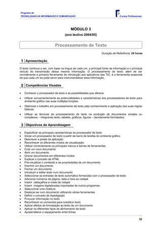 Programa de
TECNOLOGIAS DA INFORMAÇÃO E COMUNICAÇÃO Cursos Profissionais
MÓDULO 3
(ano lectivo 2004/05)
Processamento de Texto
Duração de Referência: 24 horas
1 Apresentação
O texto continua a ser, com base na língua de cada um, a principal fonte de informação e o principal
veículo de transmissão dessa mesma informação. O processamento de texto, além de ser
normalmente a primeira ferramenta de introdução aos aplicativos das TIC, é a ferramenta essencial
de que cada um se pode servir para instrumentalizar essa informação.
2 Competências Visadas
• Conhecer o processador de texto e as possibilidades que oferece.
• Utilizar convenientemente as potencialidades e características dos processadores de texto para
ambiente gráfico nas suas múltiplas funções.
• Optimizar o trabalho em processamento de texto pelo conhecimento e aplicação das suas regras
básicas.
• Utilizar as técnicas de processamento de texto na produção de documentos simples ou
complexos – integrando texto, tabelas, gráficos, figuras – devidamente formatados.
3 Objectivos de Aprendizagem
• Especificar as principais características do processador de texto
• Iniciar um processador de texto a partir da barra de tarefas do ambiente gráfico
• Descrever a janela da aplicação
• Reconhecer os diferentes modos de visualização
• Utilizar correctamente os principais menus e barras de ferramentas
• Criar um novo documento
• Abrir um documento
• Gravar documentos em diferentes modos
• Explicar o conceito de HTML
• Pré-visualizar o conteúdo e as propriedades de um documento
• Imprimir um documento
• Fechar um documento
• Introduzir e editar texto num documento
• Seleccionar as entradas de texto automático fornecidas com o processador de texto
• Adicionar números de página, data e hora ao rodapé
• Inserir cabeçalhos e notas de rodapé
• Inserir imagens digitalizadas importadas de outros programas
• Seleccionar uma moldura
• Deslocar-se num documento utilizando várias ferramentas
• Definir o conceito de hiperligação
• Procurar informação no texto
• Reconhecer os comandos para substituir texto
• Aplicar efeitos de formatação ao texto de um documento
• Aplicar os diferentes tipos de alinhamento de texto
• Ajustar/alterar o espaçamento entre linhas
32
 
