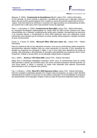 Programa de
TECNOLOGIAS DA INFORMAÇÃO E COMUNICAÇÃO Cursos Profissionais
Módulo 3: Processamento de Texto
Marques, P. (2003). Fundamental do QuarkXpress 5 & 4.1, Lisboa, FCA – Editora Informática
O livro abrange, de forma simples e acessível, a panóplia de recursos que a aplicação coloca ao
dispor dos que querem apenas paginar livros, revistas ou outros documentos sequenciais de forma
segura. Esta obra destina-se sobretudo a iniciantes com alguma prática em processadores de texto,
que queiram dar o salto para o bem mais excitante mundo da paginação.
Pires, L. e Gonçalves, V. (2004). Fundamental do Word 2003, Lisboa, FCA – Editora Informática
As inovações tecnológicas implementadas na versão 2003 do Word tornam possível uma maior
interactividade com o utilizador, simplificando-lhe ainda mais o trabalho. Acompanhado de exercícios
e de inúmeras figuras, o Fundamental do Word 2003 destina-se tanto aos utilizadores menos
experientes como àqueles que já conhecem as outras versões deste programa e desejam actualizar
os seus conhecimentos.
Sousa, S. e Sousa, M. (2004). Microsoft Office 2003 para todos nós , Lisboa, FCA – Editora
Informática
Este livro destina-se não só aos utilizadores iniciados, como aos já conhecedores destes programas,
permitindo-lhes relembrar detalhes úteis por vezes esquecidos no dia-a-dia. O livro apresenta em
paralelo os programas em português e inglês, o que o torna ideal para utilizadores de ambas as
versões. São explicadas e demonstradas as principais potencialidades dos programas Word, Excel,
PowerPoint, Outlook e Access 2003, na sua utilização independente e integrada.
Vaz, I. (2004 ). Domine a 110% Word 2003, Lisboa: FCA – Editora Informática
Nesta obra a metodologia pedagógica empregue, assim como as características base da versão
2003 permitem o acesso, de uma forma clara, aos novos conceitos avançados. Permite aprender, de
uma forma rápida, a utilizar o comando ou opção mais adequada para elaborar documentos
personalizados e com um aspecto mais atractivo.
Vaz, I. e Oliveira, L. (2002). Word XP e 2000 Depressa & Bem, Lisboa: FCA – Editora Informática
Este livro privilegia a explicação apoiada com imagens reais do programa, as quais o leitor identifica
imediatamente ao realizar os exercícios no seu próprio computador. As funcionalidades do programa
são apresentadas numa linguagem simples e clara ao longo de exercícios explicados passo a passo.
36
 
