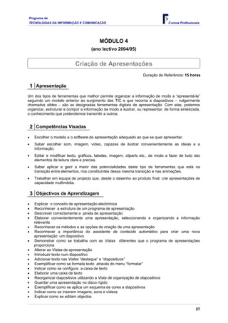 Programa de
TECNOLOGIAS DA INFORMAÇÃO E COMUNICAÇÃO Cursos Profissionais
MÓDULO 4
(ano lectivo 2004/05)
Criação de Apresentações
Duração de Referência: 15 horas
1 Apresentação
Um dos tipos de ferramentas que melhor permite organizar a informação de modo a “apresentá-la”
seguindo um modelo anterior ao surgimento das TIC e que recorria a diapositivos – vulgarmente
chamados slides – são as designadas ferramentas digitais de apresentação. Com elas, podemos
organizar, estruturar e compor a informação de modo a ilustrar, ou representar, de forma sintetizada,
o conhecimento que pretendemos transmitir a outros.
2 Competências Visadas
• Escolher o modelo e o software de apresentação adequado ao que se quer apresentar.
• Saber escolher som, imagem, vídeo, capazes de ilustrar convenientemente as ideias e a
informação.
• Editar e modificar texto, gráficos, tabelas, imagem, cliparts etc., de modo a fazer de tudo isto
elementos de leitura clara e precisa.
• Saber aplicar e gerir a maior das potencialidades deste tipo de ferramentas que está na
transição entre elementos, nos constituintes dessa mesma transição e nas animações.
• Trabalhar em equipa de projecto que, desde o desenho ao produto final, crie apresentações de
capacidade multimédia.
3 Objectivos de Aprendizagem
• Explicar o conceito de apresentação electrónica
• Reconhecer a estrutura de um programa de apresentação
• Descrever correctamente a janela de apresentação
• Elaborar convenientemente uma apresentação, seleccionando e organizando a informação
relevante
• Reconhecer os métodos e as opções de criação de uma apresentação
• Reconhecer a importância do assistente de conteúdo automático para criar uma nova
apresentação: um diapositivo
• Demonstrar como se trabalha com as Vistas diferentes que o programa de apresentações
proporciona
• Alterar as Vistas de apresentação
• Introduzir texto num diapositivo
• Adicionar texto nas Vistas “destaque” e “diapositivos”
• Exemplificar como se formata texto através do menu “formatar”
• Indicar como se configura a caixa de texto
• Elaborar uma caixa de texto
• Reorganizar diapositivos utilizando a Vista de organização de diapositivos
• Guardar uma apresentação no disco rígido
• Exemplificar como se aplica um esquema de cores a diapositivos
• Indicar como se inserem imagens, sons e vídeos
• Explicar como se editam objectos
37
 