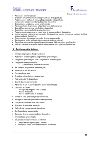 Programa de
TECNOLOGIAS DA INFORMAÇÃO E COMUNICAÇÃO Cursos Profissionais
Módulo 4: Criação de Apresentações
• Adicionar e eliminar objectos
• Executar convenientemente uma apresentação de diapositivos
• Reconhecer os atalhos de navegação para aceder a diapositivos
• Indicar como se adicionam transições entre diapositivos
• Explicar como se adiciona som a uma transição
• Adicionar efeitos de animação utilizando a barra de ferramentas
• Exemplificar como animar o texto de um diapositivo
• Especificar o tempo atribuído a cada diapositivo
• Reconhecer correctamente os vários tipos de apresentação de diapositivos
• Indicar como se inicia uma apresentação de diapositivos usando o menu de contexto da Vista
apresentação de diapositivos
• Reconhecer as técnicas de impressão de uma apresentação
• Explicar como se faz a difusão de uma apresentação na Internet
• Especificar como mostrar diapositivos existentes na Web usando as hiperligações
• Utilizar a barra de ferramentas da Internet para saltar entre hiperligações abertas
4 Âmbito dos Conteúdos
¾ Iniciação ao programa de apresentações
¾ A janela de apresentação do programa de apresentações
¾ Criação de apresentações com o programa de apresentações
¾ Criação de uma apresentação
− O assistente de conteúdo automático
¾ As Vistas do programa de apresentações
¾ Introdução e edição de texto
¾ Formatação de texto
¾ Criação e edição de uma caixa de texto
¾ Reorganização de diapositivos
¾ Guarda de uma apresentação
¾ Aplicação de um esquema de cores a uma apresentação
¾ Utilização do ClipArt
− Inserção de imagens, sons e vídeos
− Edição de objectos
− Adição e eliminação de objectos
¾ Mostra de uma apresentação de diapositivos
¾ Navegação na Vista apresentação de diapositivos
¾ Criação de transições entre diapositivos
¾ Aplicação de efeitos de animação
¾ Definição de intervalos entre diapositivos
¾ Configuração da apresentação
¾ Execução de uma apresentação de diapositivos
¾ Impressão da apresentação
¾ Difusão de uma apresentação na Internet
ƒ Criação de uma hiperligação à Internet
ƒ Navegação com a barra de ferramentas da Internet
38
 