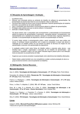 Programa de
TECNOLOGIAS DA INFORMAÇÃO E COMUNICAÇÃO Cursos Profissionais
Módulo 4: Criação de Apresentações
5 Situações de Aprendizagem / Avaliação
- O professor deve:
ƒ Efectuar uma introdução teórica ao ambiente de trabalho do software de apresentações. Na
apresentação aos alunos deve fazer-se uso do projector vídeo ou data-show;
ƒ Leccionar este módulo de forma a que os alunos aprendam, fazendo apresentações de trabalhos
concretos, que poderão ser de outras disciplinas;
ƒ Usar o computador para demonstrar o funcionamento global do software de apresentações;
ƒ Privilegiar aulas práticas para que os alunos utilizem o computador;
ƒ Estimular o trabalho de grupo.
- Os alunos devem usar o computador para acompanharem a demonstração do funcionamento
global do programa de apresentações e executarem operações básicas, nomeadamente: criar
apresentações com o assistente de conteúdo; introduzir e formatar texto; organizar diapositivos;
proceder a uma apresentação de diapositivos; difundir uma apresentação na Internet.
- O ensino deste módulo é eminentemente prático, sendo necessário levar essa prática aos
alunos. O professor deverá exemplificar com a ajuda do computador e propor aos alunos a
realização de um trabalho prático em que tenham de aplicar as técnicas de criação de uma
apresentação e executar uma apresentação de diapositivos.
- A avaliação poderá incidir sobre fichas de trabalho prático a executar pelos alunos - cuja
temática seja a criação, organização e execução de um trabalho de apresentação - que
contenham o resultado a obter e em que sejam indicados alguns passos para a sua obtenção,
tendo de descobrir os procedimentos em falta.
- Sugere-se que os alunos procedam à apresentação oral e electrónica dos trabalhos efectuados.
- Neste módulo, poderá também ser uma competência a avaliar a própria prestação do aluno ou
grupo de alunos durante o acto de apresentar os trabalhos.
6 Bibliografia / Outros Recursos
Manuais Escolares
Azul, A. (2004). Tecnologias da Informação e Comunicação – 9º / 10º anos. Porto: Porto Editora
Fernandes, M. e Barbot, M. (2004). Planeta das TIC - Tecnologias da Informação e Comunicação
9º / 10º anos. Porto: Porto Editora
Franco, F. e Rodrigues, L. (2004). Tecnologias da Informação e Comunicação – 9º e 10º anos.
Lisboa: Plátano Editora
Paiva, J. e Silva, F. e Baptista, C. (2004). TIC – 9º / 10º ano. Lisboa: Texto Editora
Pinto, M. e João, S. e Almeida, M. e Dias, P. (2004). Tecnologias da Informação e da
Comunicação – 9º ou 10º anos – Ensino Secundário. Porto: Edições ASA.
Tavares, A. e Teixeira, L. e Trezentos, P. e Ferreira, S. (2004). Tecnologias da Informação e
Comunicação – 9º / 10º anos. Lisboa: Lisboa Editora
Silva, R. (2004). TIC Iniciação - Tecnologias da Informação e Comunicação. Porto: Areal Editores
Livros
Catapult (2000). Microsoft PowerPoint 2000 passo a passo. Lisboa: McGraw-Hill.
Trata-se de um guia de auto-aprendizagem
39
 