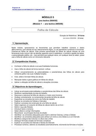 Programa de
TECNOLOGIAS DA INFORMAÇÃO E COMUNICAÇÃO Cursos Profissionais
MÓDULO 5
(ano lectivo 2004/05)
(Módulo 1 - ano lectivo 2005/06)
Folha de Cálculo
Duração de Referência: 24 horas
(ano lectivo 2005/2006 - 33 horas)
1 Apresentação
Neste módulo, apreciaremos as ferramentas que permitem trabalhar números e dados
alfanuméricos, quer através do seu relacionamento lógico, ou de operadores numéricos e funcionais.
Chamam-se folhas de cálculo. Esta primeira aproximação às folhas de cálculo através de uma
ferramenta muito comum não vai abordar aspectos como a estatística, o controlo e gestão de dados,
a personalização gráfica, etc., mas permitirá que qualquer aluno, em qualquer área do saber, possa
usar a folha de cálculo como um intrumento relevante.
2 Competências Visadas
• Conhecer a folha de cálculo e as suas finalidades funcionais.
• Usar a folha de cálculo de forma racional e eficaz.
• Utilizar convenientemente as potencialidades e características das folhas de cálculo para
ambiente gráfico nas suas múltiplas funções.
• Criar, editar e formatar folhas de cálculo.
• Manipular dados e gerar gráficos em folhas de cálculo.
• Aplicar a utilização da folha de cálculo a situações concretas.
3 Objectivos de Aprendizagem
• Indicar as principais potencialidades e características das folhas de cálculo
• Modificar a apresentação da área de trabalho
• Descrever a estrutura da folha de cálculo e o modo como funciona
• Analisar correctamente os componentes da janela da folha de cálculo
• Especificar os conceitos de Livro e de Folha de trabalho
• Explicar os conceitos de Células e Intervalos
• Explicar o processo de construção de uma folha de cálculo
• Saber organizar um conjunto de folhas de cálculo dentro de um livro
• Definir o que são Rótulos
• Introduzir texto e números
• Saber alterar e corrigir informações
• Reconhecer as principais técnicas de edição
• Identificar os comandos adequados para inserir e eliminar Colunas, Linhas e Células
• Identificar os comandos adequados para atribuir um nome a uma Célula ou a um Intervalo
• Modificar a largura das Colunas e a altura das Linhas
• Distinguir fórmulas simples de fórmulas complexas
• Explicar os conceitos de Intervalo e Nomes de Intervalo
• Processar números, obtendo os resultados automaticamente, recorrendo às fórmulas e funções
41
 