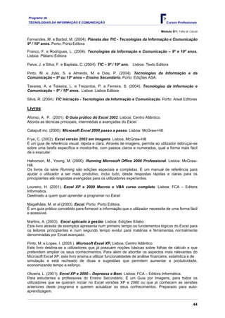 Programa de
TECNOLOGIAS DA INFORMAÇÃO E COMUNICAÇÃO Cursos Profissionais
Módulo 5/1: Folha de Cálculo
Fernandes, M. e Barbot, M. (2004). Planeta das TIC - Tecnologias da Informação e Comunicação
9º / 10º anos. Porto: Porto Editora
Franco, F. e Rodrigues, L. (2004). Tecnologias da Informação e Comunicação – 9º e 10º anos.
Lisboa: Plátano Editora
Paiva, J. e Silva, F. e Baptista, C. (2004). TIC – 9º / 10º ano. Lisboa: Texto Editora
Pinto, M. e João, S. e Almeida, M. e Dias, P. (2004). Tecnologias da Informação e da
Comunicação – 9º ou 10º anos – Ensino Secundário. Porto: Edições ASA.
Tavares, A. e Teixeira, L. e Trezentos, P. e Ferreira, S. (2004). Tecnologias da Informação e
Comunicação – 9º / 10º anos. Lisboa: Lisboa Editora
Silva, R. (2004). TIC Iniciação - Tecnologias da Informação e Comunicação. Porto: Areal Editores
Livros
Afonso, A. P. (2001). O Guia prático do Excel 2002. Lisboa: Centro Atlântico.
Aborda as técnicas principais, intermédias e avançadas do Excel.
Catapult inc. (2000). Microsoft Excel 2000 passo a passo. Lisboa: McGraw-Hill.
Frye, C. (2002). Excel versão 2002 em imagens. Lisboa, McGraw-Hill
É um guia de referência visual, rápida e clara. Através de imagens, permite ao utilizador debruçar-se
sobre uma tarefa específica e mostra-lhe, com passos claros e numerados, qual a forma mais fácil
de a executar.
Halvorson, M., Young, M. (2000). Running Microsoft Office 2000 Professional. Lisboa: McGraw-
Hill.
Os livros da série Running são edições especiais e completas. É um manual de referência para
ajudar o utilizador a ser mais produtivo, inclui tudo, desde respostas rápidas e claras para os
principiantes até respostas avançadas para os utilizadores experientes.
Loureiro, H. (2001). Excel XP e 2000 Macros e VBA curso completo. Lisboa: FCA – Editora
Informática.
Destinado a quem quer aprender a programar no Excel.
Magalhães, M. et al (2003). Excel. Porto: Porto Editora.
É um guia prático concebido para fornecer a informação que o utilizador necessita de uma forma fácil
e acessível.
Martins, A. (2003). Excel aplicado à gestão. Lisboa: Edições Sílabo
Este livro através de exemplos apresenta num primeiro tempo os fundamentos lógicos do Excel para
os leitores principiantes e num segundo tempo evolui para matérias e ferramentas normalmente
denominadas por Excel avançado.
Pinto, M. e Lopes, I. (2003 ). Microsoft Excel XP, Lisboa, Centro Atlântico
Este livro destina-se a utilizadores que já possuem noções básicas sobre folhas de cálculo e que
pretendem ampliar os seus conhecimentos. Para além de abordar os aspectos mais relevantes do
Microsoft Excel XP, este livro ensina a utilizar funcionalidades de análise financeira, estatística e de
simulação e está recheado de dicas e sugestões que permitem aumentar a produtividade,
economizando tempo e esforço.
Oliveira, L. (2001). Excel XP e 2000 – Depressa e Bem. Lisboa: FCA – Editora Informática.
Para estudantes e professores do Ensino Secundário. É um Guia por Imagens, para todos os
utilizadores que se queiram iniciar no Excel versões XP e 2000 ou que já conhecem as versões
anteriores deste programa e querem actualizar os seus conhecimentos. Preparado para auto-
aprendizagem.
44
 