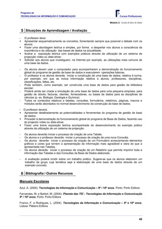 Programa de
TECNOLOGIAS DA INFORMAÇÃO E COMUNICAÇÃO Cursos Profissionais
Módulo 2: Gestão de Base de Dados
5 Situações de Aprendizagem / Avaliação
- O professor deve:
ƒ Apresentar esquematicamente os conceitos, fomentando sempre que possível o debate com os
alunos;
ƒ Fazer uma abordagem teórica e simples, por forma a despertar nos alunos a consciência da
importância e da utilização das bases de dados na actualidade;
ƒ Ilustrar a exposição teórica com exemplos práticos através da utilização de um sistema de
projecção vídeo ou data-show;
ƒ Solicitar aos alunos que investiguem, na Internet por exemplo, as utilizações mais comuns de
uma base de dados.
- Os alunos devem usar o computador para acompanharem a demonstração do funcionamento
global do programa de gestão de base de dados e executarem operações básicas.
- O professor e os alunos deverão iniciar a construção de uma base de dados, relativa à turma,
por exemplo, em que se inclua informação relativa a alunos, professores, disciplinas,
classificações, faltas, etc.
- Pode também, como exemplo, ser construída uma base de dados para gestão da biblioteca
escolar.
- Poderá ainda ser criada a simulação de uma base de dados para uma pequena empresa, para
gestão de stocks, facturas, clientes, fornecedores, ou bases de dados para as disciplinas de
ciências (p. ex. Biologia, Geologia e Química).
- Todos os conteúdos relativos a tabelas, consultas, formulários, relatórios, páginas, macros e
módulos serão abordados no normal desenvolvimento da construção da base de dados.
- O professor deverá:
ƒ Apresentar detalhadamente as potencialidades e ferramentas do programa de gestão de base
de dados;
ƒ Proceder à demonstração do funcionamento global do programa de Base de Dados, fazendo uso
do projector vídeo ou data-show;
ƒ Fazer uma breve exposição teórica acompanhada do desenvolvimento do exemplo prático
através da utilização de um sistema de projecção.
- Os alunos deverão iniciar o processo de criação de uma Tabela.
- Os alunos e o professor deverão iniciar o processo de criação de uma nova Consulta.
- Os alunos deverão iniciar o processo de criação de um Formulário acrescentando elementos
gráficos e cores que tornem a apresentação da informação mais agradável e clara do que a
apresentada nas Tabelas.
- Os alunos deverão iniciar o processo de criação de um Relatório que permita imprimir toda a
informação das Tabelas e das Consultas da Base de Dados elaborada.
- A avaliação poderá incidir sobre um trabalho prático. Sugere-se que os alunos elaborem um
trabalho de grupo cuja temática seja a elaboração de uma base de dados através de um
exemplo concreto.
6 Bibliografia / Outros Recursos
Manuais Escolares
Azul, A. (2004). Tecnologias da Informação e Comunicação – 9º / 10º anos. Porto: Porto Editora
Fernandes, M. e Barbot, M. (2004). Planeta das TIC - Tecnologias da Informação e Comunicação
9º / 10º anos. Porto: Porto Editora
Franco, F. e Rodrigues, L. (2004). Tecnologias da Informação e Comunicação – 9º e 10º anos.
Lisboa: Plátano Editora
48
 