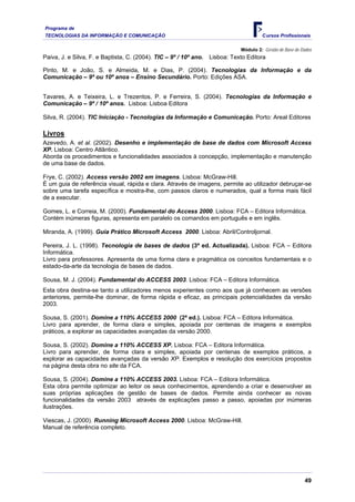 Programa de
TECNOLOGIAS DA INFORMAÇÃO E COMUNICAÇÃO Cursos Profissionais
Módulo 2: Gestão de Base de Dados
Paiva, J. e Silva, F. e Baptista, C. (2004). TIC – 9º / 10º ano. Lisboa: Texto Editora
Pinto, M. e João, S. e Almeida, M. e Dias, P. (2004). Tecnologias da Informação e da
Comunicação – 9º ou 10º anos – Ensino Secundário. Porto: Edições ASA.
Tavares, A. e Teixeira, L. e Trezentos, P. e Ferreira, S. (2004). Tecnologias da Informação e
Comunicação – 9º / 10º anos. Lisboa: Lisboa Editora
Silva, R. (2004). TIC Iniciação - Tecnologias da Informação e Comunicação. Porto: Areal Editores
Livros
Azevedo, A. et al. (2002). Desenho e implementação de base de dados com Microsoft Access
XP. Lisboa: Centro Atlântico.
Aborda os procedimentos e funcionalidades associados à concepção, implementação e manutenção
de uma base de dados.
Frye, C. (2002). Access versão 2002 em imagens. Lisboa: McGraw-Hill.
É um guia de referência visual, rápida e clara. Através de imagens, permite ao utilizador debruçar-se
sobre uma tarefa específica e mostra-lhe, com passos claros e numerados, qual a forma mais fácil
de a executar.
Gomes, L. e Correia, M. (2000). Fundamental do Access 2000. Lisboa: FCA – Editora Informática.
Contém inúmeras figuras, apresenta em paralelo os comandos em português e em inglês.
Miranda, A. (1999). Guia Prático Microsoft Access 2000. Lisboa: Abril/Controljornal.
Pereira, J. L. (1998). Tecnologia de bases de dados (3ª ed. Actualizada). Lisboa: FCA – Editora
Informática.
Livro para professores. Apresenta de uma forma clara e pragmática os conceitos fundamentais e o
estado-da-arte da tecnologia de bases de dados.
Sousa, M. J. (2004). Fundamental do ACCESS 2003. Lisboa: FCA – Editora Informática.
Esta obra destina-se tanto a utilizadores menos experientes como aos que já conhecem as versões
anteriores, permite-lhe dominar, de forma rápida e eficaz, as principais potencialidades da versão
2003.
Sousa, S. (2001). Domine a 110% ACCESS 2000 (2ª ed.). Lisboa: FCA – Editora Informática.
Livro para aprender, de forma clara e simples, apoiada por centenas de imagens e exemplos
práticos, a explorar as capacidades avançadas da versão 2000.
Sousa, S. (2002). Domine a 110% ACCESS XP. Lisboa: FCA – Editora Informática.
Livro para aprender, de forma clara e simples, apoiada por centenas de exemplos práticos, a
explorar as capacidades avançadas da versão XP. Exemplos e resolução dos exercícios propostos
na página desta obra no site da FCA.
Sousa, S. (2004). Domine a 110% ACCESS 2003. Lisboa: FCA – Editora Informática.
Esta obra permite optimizar ao leitor os seus conhecimentos, aprendendo a criar e desenvolver as
suas próprias aplicações de gestão de bases de dados. Permite ainda conhecer as novas
funcionalidades da versão 2003 através de explicações passo a passo, apoiadas por inúmeras
ilustrações.
Viescas, J. (2000). Running Microsoft Access 2000. Lisboa: McGraw-Hill.
Manual de referência completo.
49
 