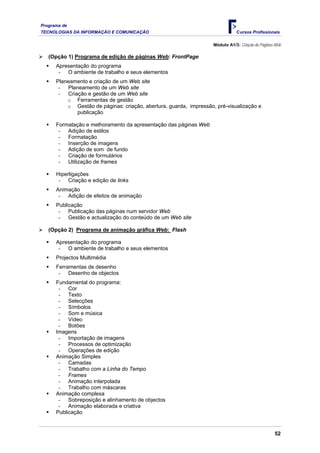Programa de
TECNOLOGIAS DA INFORMAÇÃO E COMUNICAÇÃO Cursos Profissionais
Módulo A1/3: Criação de Páginas Web
¾ (Opção 1) Programa de edição de páginas Web: FrontPage
ƒ Apresentação do programa
- O ambiente de trabalho e seus elementos
ƒ Planeamento e criação de um Web site
- Planeamento de um Web site
- Criação e gestão de um Web site
o Ferramentas de gestão
o Gestão de páginas: criação, abertura, guarda, impressão, pré-visualização e
publicação
ƒ Formatação e melhoramento da apresentação das páginas Web
- Adição de estilos
- Formatação
- Inserção de imagens
- Adição de som de fundo
- Criação de formulários
- Utilização de frames
ƒ Hiperligações
- Criação e edição de links
ƒ Animação
- Adição de efeitos de animação
ƒ Publicação
- Publicação das páginas num servidor Web
- Gestão e actualização do conteúdo de um Web site
¾ (Opção 2) Programa de animação gráfica Web: Flash
ƒ Apresentação do programa
- O ambiente de trabalho e seus elementos
ƒ Projectos Multimédia
ƒ Ferramentas de desenho
- Desenho de objectos
ƒ Fundamental do programa:
- Cor
- Texto
- Selecções
- Símbolos
- Som e música
- Vídeo
- Botões
ƒ Imagens
- Importação de imagens
- Processos de optimização
- Operações de edição
ƒ Animação Simples
- Camadas
- Trabalho com a Linha do Tempo
- Frames
- Animação interpolada
- Trabalho com máscaras
ƒ Animação complexa
- Sobreposição e alinhamento de objectos
- Animação elaborada e criativa
ƒ Publicação
52
 