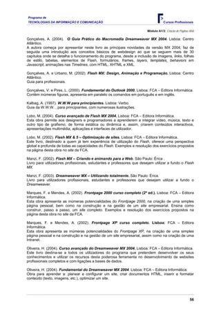 Programa de
TECNOLOGIAS DA INFORMAÇÃO E COMUNICAÇÃO Cursos Profissionais
Módulo A1/3: Criação de Páginas Web
Gonçalves, A. (2004). O Guia Prático do Macromedia Dreamweaver MX 2004. Lisboa: Centro
Atlântico.
A autora começa por apresentar neste livro as principais novidades da versão MX 2004; faz de
seguida uma introdução aos conceitos básicos de webdesign ao que se seguem mais de 30
capítulos onde se detalha o funcionamento do programa, desde a inclusão de imagens, links, folhas
de estilo, tabelas, elementos de Flash, formulários, frames, layers, templates, behaviors em
Javascript, animações nas Timelines, com HTML, XHTML e XML.
Gonçalves, A. e Urbano, M. (2002). Flash MX: Design, Animação e Programação. Lisboa: Centro
Atlântico.
Guia para profissionais.
Gonçalves, V. e Pires, L. (2000). Fundamental do Outlook 2000. Lisboa: FCA – Editora Informática.
Contém inúmeras figuras, apresenta em paralelo os comandos em português e em inglês.
Kalbag, A. (1997). W.W.W para principiantes. Lisboa: Verbo.
Guia da W.W.W. , para principiantes, com numerosas ilustrações.
Lobo, M. (2004). Curso avançado de Flash MX 2004. Lisboa: FCA – Editora Informática.
Esta obra permite aos designers e programadores a aprenderem a integrar vídeo, música, texto e
outro tipo de grafismo, de forma estática ou dinâmica e, assim, criarem conteúdos interactivos,
apresentações multimédia, aplicações e interfaces de utilizador.
Lobo, M. (2002). Flash MX & 5 – Optimização de sites. Lisboa: FCA – Editora Informática.
Este livro, destinado a quem já tem experiência de utilização do Flash, oferece uma perspectiva
global e profunda de todas as capacidades do Flash. Exemplos e resolução dos exercícios propostos
na página desta obra no site da FCA.
Manzi, F. (2002). Flash MX – Criando e animando para a Web. São Paulo: Érica .
Livro para utilizadores profissionais, estudantes e professores que desejam utilizar a fundo o Flash
MX.
Manzi, F. (2003). Dreamweaver MX – Utilizando totalmente. São Paulo: Érica.
Livro para utilizadores profissionais, estudantes e professores que desejam utilizar a fundo o
Dreamweaver.
Marques, F. e Mendes, A. (2002). Frontpage 2000 curso completo (2ª ed.). Lisboa: FCA – Editora
Informática.
Esta obra apresenta as inúmeras potencialidades do Frontpage 2000, na criação de uma simples
página pessoal, bem como na construção e na gestão de um site empresarial. Ensina como
construir, passo a passo, um site completo. Exemplos e resolução dos exercícios propostos na
página desta obra no site da FCA.
Marques, F. e Mendes, A. (2002). Frontpage XP curso completo. Lisboa: FCA – Editora
Informática.
Esta obra apresenta as inúmeras potencialidades do Frontpage XP, na criação de uma simples
página pessoal e na construção e na gestão de um site empresarial, assim como na criação de uma
Intranet.
Oliveira, H. (2004). Curso avançado do Dreamweaver MX 2004. Lisboa: FCA – Editora Informática.
Este livro destina-se a todos os utilizadores do programa que pretendem desenvolver os seus
conhecimentos e utilizar os recursos desta poderosa ferramenta no desenvolvimento de websites
profissionais completos e com ligações a bases de dados.
Oliveira, H. (2004). Fundamental do Dreamweaver MX 2004. Lisboa: FCA – Editora Informática.
Obra para aprender a: planear e configurar um site, criar documentos HTML, inserir e formatar
conteúdo (texto, imagens, etc.), optimizar um site.
56
 