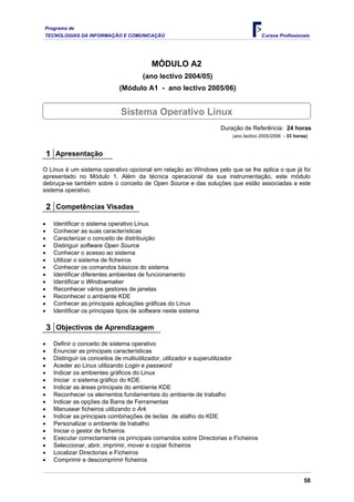 Programa de
TECNOLOGIAS DA INFORMAÇÃO E COMUNICAÇÃO Cursos Profissionais
MÓDULO A2
(ano lectivo 2004/05)
(Módulo A1 - ano lectivo 2005/06)
Sistema Operativo Linux
Duração de Referência: 24 horas
(ano lectivo 2005/2006 - 33 horas)
1 Apresentação
O Linux é um sistema operativo opcional em relação ao Windows pelo que se lhe aplica o que já foi
apresentado no Módulo 1. Além da técnica operacional da sua instrumentação, este módulo
debruça-se também sobre o conceito de Open Source e das soluções que estão associadas a este
sistema operativo.
2 Competências Visadas
• Identificar o sistema operativo Linux.
• Conhecer as suas características
• Caracterizar o conceito de distribuição
• Distinguir software Open Source
• Conhecer o acesso ao sistema
• Utilizar o sistema de ficheiros
• Conhecer os comandos básicos do sistema
• Identificar diferentes ambientes de funcionamento
• Identificar o Windowmaker
• Reconhecer vários gestores de janelas
• Reconhecer o ambiente KDE
• Conhecer as principais aplicações gráficas do Linux
• Identificar os principais tipos de software neste sistema
3 Objectivos de Aprendizagem
• Definir o conceito de sistema operativo
• Enunciar as principais características
• Distinguir os conceitos de multiutilizador, utilizador e superutilizador
• Aceder ao Linux utilizando Login e password
• Indicar os ambientes gráficos do Linux
• Iniciar o sistema gráfico do KDE
• Indicar as áreas principais do ambiente KDE
• Reconhecer os elementos fundamentais do ambiente de trabalho
• Indicar as opções da Barra de Ferramentas
• Manusear ficheiros utilizando o Ark
• Indicar as principais combinações de teclas de atalho do KDE
• Personalizar o ambiente de trabalho
• Iniciar o gestor de ficheiros
• Executar correctamente os principais comandos sobre Directorias e Ficheiros
• Seleccionar, abrir, imprimir, mover e copiar ficheiros
• Localizar Directorias e Ficheiros
• Comprimir e descomprimir ficheiros
58
 