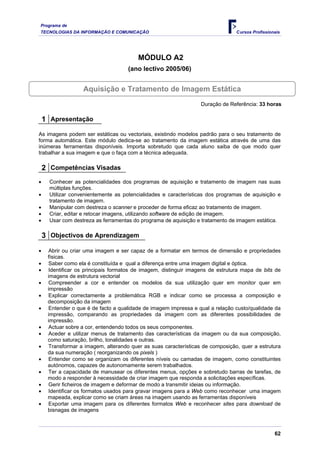 Programa de
TECNOLOGIAS DA INFORMAÇÃO E COMUNICAÇÃO Cursos Profissionais
MÓDULO A2
(ano lectivo 2005/06)
Aquisição e Tratamento de Imagem Estática
Duração de Referência: 33 horas
1 Apresentação
As imagens podem ser estáticas ou vectoriais, existindo modelos padrão para o seu tratamento de
forma automática. Este módulo dedica-se ao tratamento da imagem estática através de uma das
inúmeras ferramentas disponíveis. Importa sobretudo que cada aluno saiba de que modo quer
trabalhar a sua imagem e que o faça com a técnica adequada.
2 Competências Visadas
• Conhecer as potencialidades dos programas de aquisição e tratamento de imagem nas suas
múltiplas funções.
• Utilizar convenientemente as potencialidades e características dos programas de aquisição e
tratamento de imagem.
• Manipular com destreza o scanner e proceder de forma eficaz ao tratamento de imagem.
• Criar, editar e retocar imagens, utilizando software de edição de imagem.
• Usar com destreza as ferramentas do programa de aquisição e tratamento de imagem estática.
3 Objectivos de Aprendizagem
• Abrir ou criar uma imagem e ser capaz de a formatar em termos de dimensão e propriedades
físicas.
• Saber como ela é constituída e qual a diferença entre uma imagem digital e óptica.
• Identificar os principais formatos de imagem, distinguir imagens de estrutura mapa de bits de
imagens de estrutura vectorial
• Compreender a cor e entender os modelos da sua utilização quer em monitor quer em
impressão
• Explicar correctamente a problemática RGB e indicar como se processa a composição e
decomposição da imagem
• Entender o que é de facto a qualidade de imagem impressa e qual a relação custo/qualidade da
impressão, comparando as propriedades da imagem com as diferentes possibilidades de
impressão.
• Actuar sobre a cor, entendendo todos os seus componentes.
• Aceder e utilizar menus de tratamento das características da imagem ou da sua composição,
como saturação, brilho, tonalidades e outras.
• Transformar a imagem, alterando quer as suas características de composição, quer a estrutura
da sua numeração ( reorganizando os pixels )
• Entender como se organizam os diferentes níveis ou camadas de imagem, como constituintes
autónomos, capazes de autonomamente serem trabalhados.
• Ter a capacidade de manusear os diferentes menus, opções e sobretudo barras de tarefas, de
modo a responder à necessidade de criar imagem que responda a solicitações específicas.
• Gerir ficheiros de imagem e deformar de modo a transmitir ideias ou informação.
• Identificar os formatos usados para gravar imagens para a Web como reconhecer uma imagem
mapeada, explicar como se criam áreas na imagem usando as ferramentas disponíveis
• Exportar uma imagem para os diferentes formatos Web e reconhecer sites para download de
bisnagas de imagens
62
 