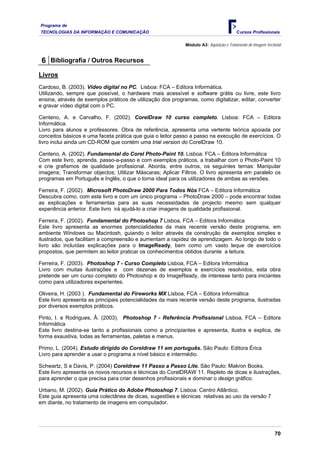 Programa de
TECNOLOGIAS DA INFORMAÇÃO E COMUNICAÇÃO Cursos Profissionais
Módulo A3: Aquisição e Tratamento de Imagem Vectorial
6 Bibliografia / Outros Recursos
Livros
Cardoso, B. (2003). Vídeo digital no PC. Lisboa: FCA – Editora Informática.
Utilizando, sempre que possível, o hardware mais acessível e software grátis ou livre, este livro
ensina, através de exemplos práticos de utilização dos programas, como digitalizar, editar, converter
e gravar vídeo digital com o PC.
Centeno, A. e Carvalho, F. (2002). CorelDraw 10 curso completo. Lisboa: FCA – Editora
Informática.
Livro para alunos e professores. Obra de referência, apresenta uma vertente teórica apoiada por
conceitos básicos e uma faceta prática que guia o leitor passo a passo na execução de exercícios. O
livro inclui ainda um CD-ROM que contém uma trial version do CorelDraw 10.
Centeno, A. (2002). Fundamental do Corel Photo-Paint 10. Lisboa: FCA – Editora Informática
Com este livro, aprenda, passo-a-passo e com exemplos práticos, a trabalhar com o Photo-Paint 10
e crie grafismos de qualidade profissional. Aborda, entre outros, os seguintes temas: Manipular
imagens; Transformar objectos; Utilizar Máscaras; Aplicar Filtros. O livro apresenta em paralelo os
programas em Português e Inglês, o que o torna ideal para os utilizadores de ambas as versões.
Ferreira, F. (2002). Microsoft PhotoDraw 2000 Para Todos Nós FCA – Editora Informática
Descubra como, com este livro e com um único programa – PhotoDraw 2000 – pode encontrar todas
as explicações e ferramentas para as suas necessidades de projecto mesmo sem qualquer
experiência anterior. Este livro irá ajudá-lo a criar imagens de qualidade profissional.
Ferreira, F. (2002). Fundamental do Photoshop 7 Lisboa, FCA – Editora Informática
Este livro apresenta as enormes potencialidades da mais recente versão deste programa, em
ambiente Windows ou Macintosh, guiando o leitor através da construção de exemplos simples e
ilustrados, que facilitam a compreensão e aumentam a rapidez de aprendizagem. Ao longo de todo o
livro são incluídas explicações para o ImageReady, bem como um vasto leque de exercícios
propostos, que permitem ao leitor praticar os conhecimentos obtidos durante a leitura.
Ferreira, F. (2003). Photoshop 7 - Curso Completo Lisboa, FCA – Editora Informática
Livro com muitas ilustrações e com dezenas de exemplos e exercícios resolvidos, esta obra
pretende ser um curso completo do Photoshop e do ImageReady, de interesse tanto para iniciantes
como para utilizadores experientes.
Oliveira, H. (2003 ). Fundamental do Fireworks MX Lisboa, FCA – Editora Informática
Este livro apresenta as principais potencialidades da mais recente versão deste programa, ilustradas
por diversos exemplos práticos.
Pinto, I. e Rodrigues, Â. (2003). Photoshop 7 - Referência Profissional Lisboa, FCA – Editora
Informática
Este livro destina-se tanto a profissionais como a principiantes e apresenta, ilustra e explica, de
forma exaustiva, todas as ferramentas, paletas e menus.
Primo, L. (2004). Estudo dirigido do Coreldraw 11 em português. São Paulo: Editora Érica
Livro para aprender a usar o programa a nível básico e intermédio.
Schwartz, S e Davis, P. (2004) Coreldraw 11 Passo a Passo Lite. São Paulo: Makron Books.
Este livro apresenta os novos recursos e técnicas do CorelDRAW 11. Repleto de dicas e ilustrações,
para aprender o que precisa para criar desenhos profissionais e dominar o design gráfico.
Urbano, M. (2002). Guia Prático do Adobe Photoshop 7. Lisboa: Centro Atlântico.
Este guia apresenta uma colectânea de dicas, sugestões e técnicas relativas ao uso da versão 7
em diante, no tratamento de imagens em computador.
70
 