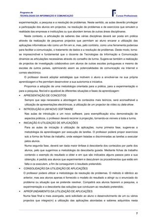 Programa de
TECNOLOGIAS DA INFORMAÇÃO E COMUNICAÇÃO Cursos Profissionais
experimentação, a pesquisa e a resolução de problemas. Neste sentido, as aulas deverão privilegiar
a participação dos alunos em projectos, na resolução de problemas e de exercícios que simulem a
realidade das empresas e instituições ou que abordem temas de outras áreas disciplinares.
Neste contexto, a articulação de saberes das várias disciplinas deverá ser posta em prática
através da realização de pequenos projectos que permitam ao aluno encarar a utilização das
aplicações informáticas não como um fim em si, mas, pelo contrário, como uma ferramenta poderosa
para facilitar a comunicação, o tratamento de dados e a resolução de problemas. Deste modo, torna-
se imprescindível e fundamental que o docente de Tecnologias da Informação e Comunicação
dinamize as articulações necessárias através do conselho de turma. Sugere-se também a realização
de projectos de investigação colaborativa com alunos de outras escolas portuguesas e mesmo de
escolas de outros países, optimizando assim as potencialidades de comunicação via Internet e
correio electrónico.
O professor deverá adoptar estratégias que motivem o aluno a envolver-se na sua própria
aprendizagem e lhe permitam desenvolver a sua autonomia e iniciativa.
Propomos a adopção de uma metodologia orientada para a prática, para a experimentação e
para a pesquisa, flexível e ajustável às diferentes situações e fases da aprendizagem:
ƒ APRESENTAÇÃO DE CONCEITOS
Sempre que seja necessária a abordagem de conteúdos mais teóricos, será aconselhável a
utilização de apresentações electrónicas, a utilização de um projector de vídeo ou data-show.
ƒ INTRODUÇÃO A UM NOVO SOFTWARE
Nas aulas de introdução a um novo software, para exemplificação e/ou demonstração de
aspectos práticos, o professor deverá recorrer à projecção, tornando-os visíveis a toda a turma.
ƒ INICIAÇÃO À UTILIZAÇÃO DE APLICAÇÕES
Para as aulas de iniciação à utilização de aplicações, numa primeira fase, sugere-se a
metodologia da aprendizagem por execução de tarefas. O professor poderá propor exercícios
sob a forma de fichas de trabalho, onde estejam listadas e discriminadas as tarefas a executar
pelos alunos.
Numa segunda fase, deverá ser dada maior ênfase à descoberta dos conteúdos por parte dos
alunos, pelo que sugerimos a metodologia da descoberta guiada. Mediante fichas de trabalho
contendo o exemplo do resultado a obter e em que são indicados alguns passos para a sua
obtenção, é pedido aos alunos que experimentem e descubram os procedimentos que estão em
falta e os executem, a fim de conseguirem o resultado pretendido.
ƒ CONSOLIDAÇÃO DA UTILIZAÇÃO DE APLICAÇÕES
O professor poderá utilizar a metodologia da resolução de problemas. O método é idêntico ao
anterior, mas aos alunos apenas é fornecido o modelo do resultado a atingir ou o enunciado do
problema ou situação que se pretende resolver. Competirá aos alunos fazerem a pesquisa, a
experimentação e a descoberta das soluções que conduzam ao resultado pretendido.
ƒ APROFUNDAMENTO DA UTILIZAÇÃO DE APLICAÇÕES
Numa fase final e mais avançada, será solicitado ao aluno o desenvolvimento de um ou vários
projectos que integre(m) a utilização das aplicações abordadas e saberes adquiridos nesta
7
 