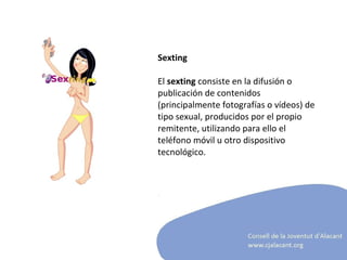 Sexting El  sexting  consiste en la difusión o publicación de contenidos (principalmente fotografías o vídeos) de tipo sexual, producidos por el propio remitente, utilizando para ello el teléfono móvil u otro dispositivo tecnológico.  