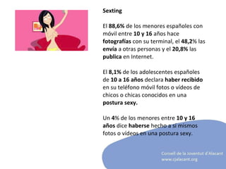 Sexting El  88,6%  de los menores españoles con móvil entre  10 y 16  años hace  fotografías  con su terminal, el  48,2 % las  envía  a otras personas   y el  20,8%  las  publica  en Internet. El  8,1%  de los adolescentes españoles de  10 a 16 años  declara  haber recibido  en su teléfono móvil fotos o vídeos de chicos o chicas conocidos en una  postura sexy.  Un  4 % de los menores entre  10 y 16 años  dice  haberse  hecho a sí mismos fotos o vídeos en una postura sexy.     