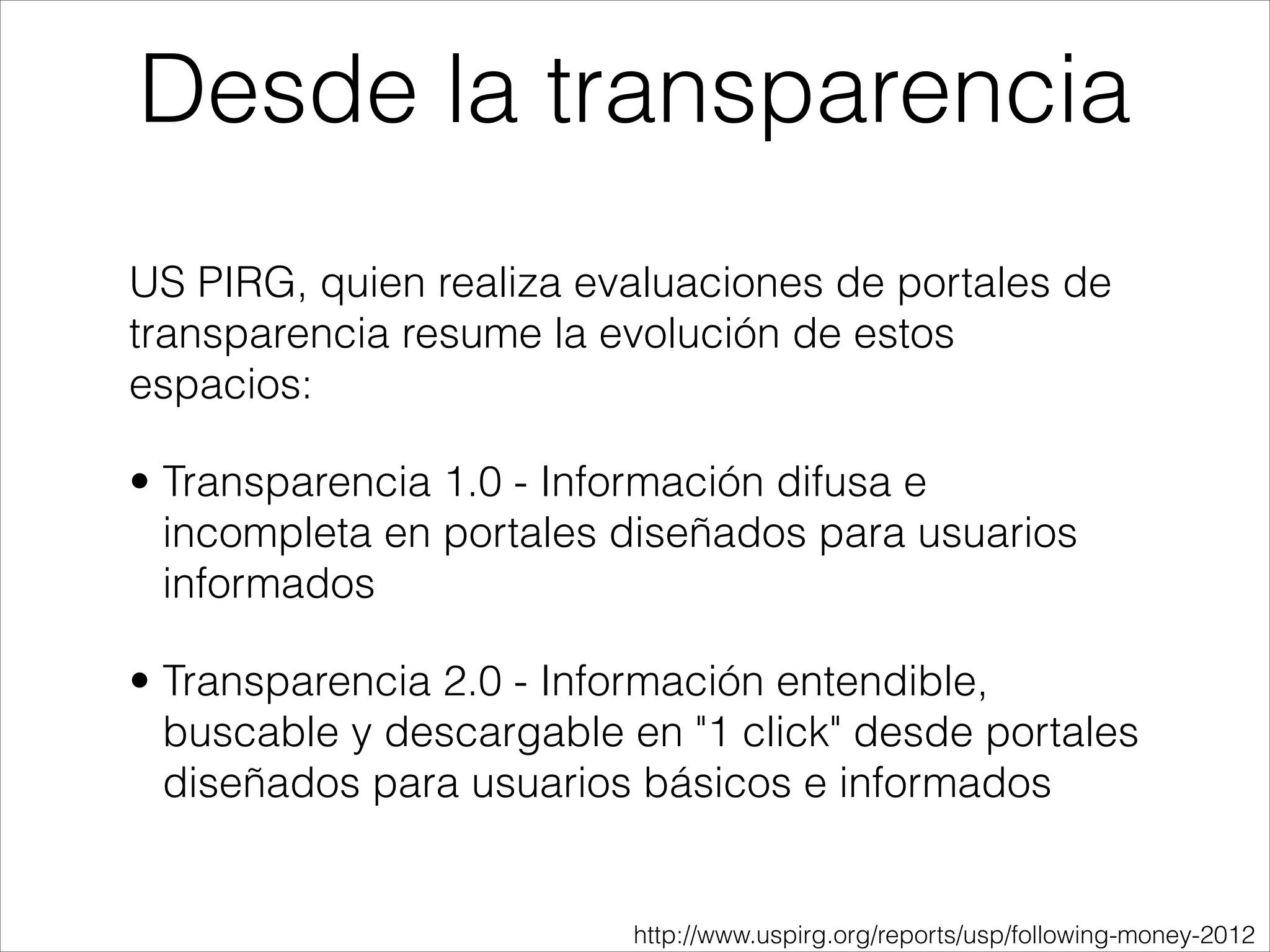 US PIRG, quien realiza evaluaciones de portales de
transparencia resume la evolución de estos
espacios:
• Transparencia 1.0 - Información difusa e
incompleta en portales diseñados para usuarios
informados
• Transparencia 2.0 - Información entendible,
buscable y descargable en "1 click" desde portales
diseñados para usuarios básicos e informados
Desde la transparencia
http://www.uspirg.org/reports/usp/following-money-2012
 