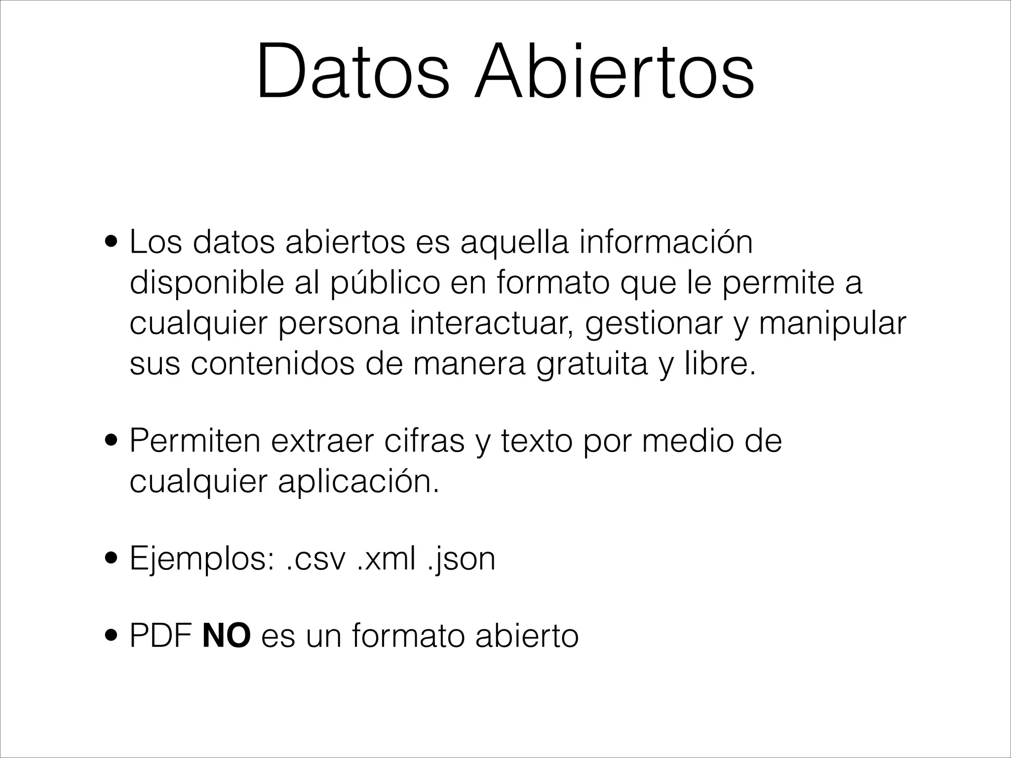 • Los datos abiertos es aquella información
disponible al público en formato que le permite a
cualquier persona interactuar, gestionar y manipular
sus contenidos de manera gratuita y libre.
• Permiten extraer cifras y texto por medio de
cualquier aplicación.
• Ejemplos: .csv .xml .json
• PDF NO es un formato abierto
Datos Abiertos
 