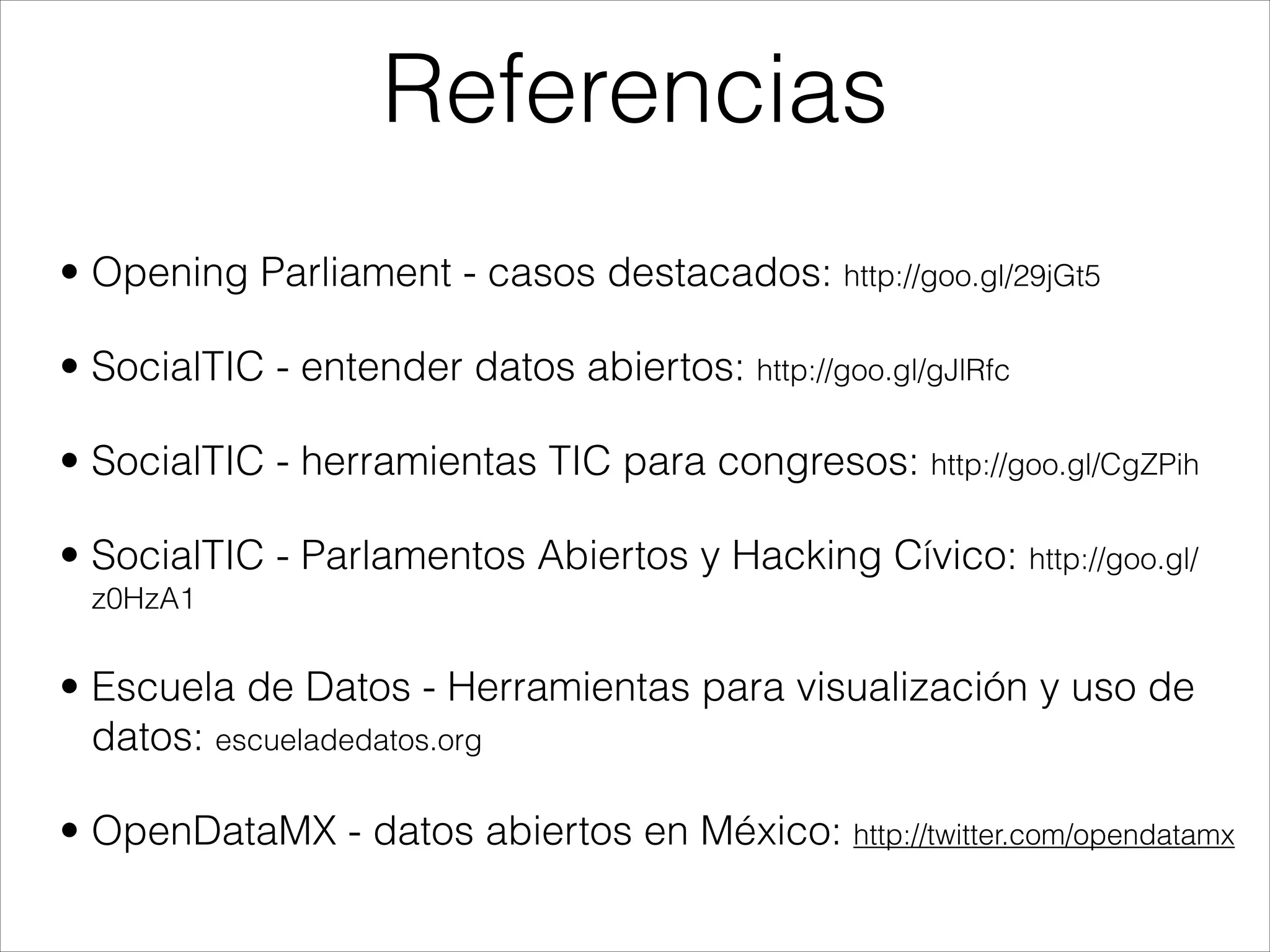 • Opening Parliament - casos destacados: http://goo.gl/29jGt5
• SocialTIC - entender datos abiertos: http://goo.gl/gJlRfc
• SocialTIC - herramientas TIC para congresos: http://goo.gl/CgZPih
• SocialTIC - Parlamentos Abiertos y Hacking Cívico: http://goo.gl/
z0HzA1
• Escuela de Datos - Herramientas para visualización y uso de
datos: escueladedatos.org
• OpenDataMX - datos abiertos en México: http://twitter.com/opendatamx
Referencias
 