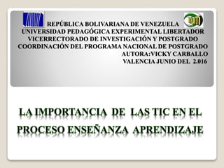 REPÚBLICA BOLIVARIANA DE VENEZUELA
UNIVERSIDAD PEDAGÓGICA EXPERIMENTAL LIBERTADOR
VICERRECTORADO DE INVESTIGACIÓN Y POSTGRADO
COORDINACIÓN DEL PROGRAMA NACIONAL DE POSTGRADO
AUTORA:VICKY CARBALLO
VALENCIA JUNIO DEL 2.016
 