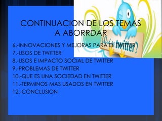 CONTINUACION DE LOS TEMAS
A ABORRDAR
6.-INNOVACIONES Y MEJORAS PARA EL TWITTER
7.-USOS DE TWITTER
8.-USOS E IMPACTO SOCIAL DE TWITTER
9.-PROBLEMAS DE TWITTER
10.-QUE ES UNA SOCIEDAD EN TWITTER
11.-TERMINOS MAS USADOS EN TWITTER
12.-CONCLUSION
 