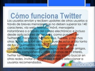 Los usuarios envían y reciben updates de otros usuarios a
través de breves mensajes que no deben superar los 140
caracteres, vía web, teléfono móvil, mensajería
instantánea o a través del correo electrónico; e incluso
desde aplicaciones de terceros, como pueden ser
Twitterrific, Facebook, Twitterlicious, Twinkle, y muchas
otras . En la sección de tu perfil puedes estar al día tanto
de tus seguimientos following_profile como de tus
seguidores followers_profile. Además de buscar amigos,
familiares, compañeros u otras personas de tu interés,
Twitter también ofrece otras opciones, como buscar en
otras redes, invitar a amigos por email o seleccionar a
usuarios recomendados.
 