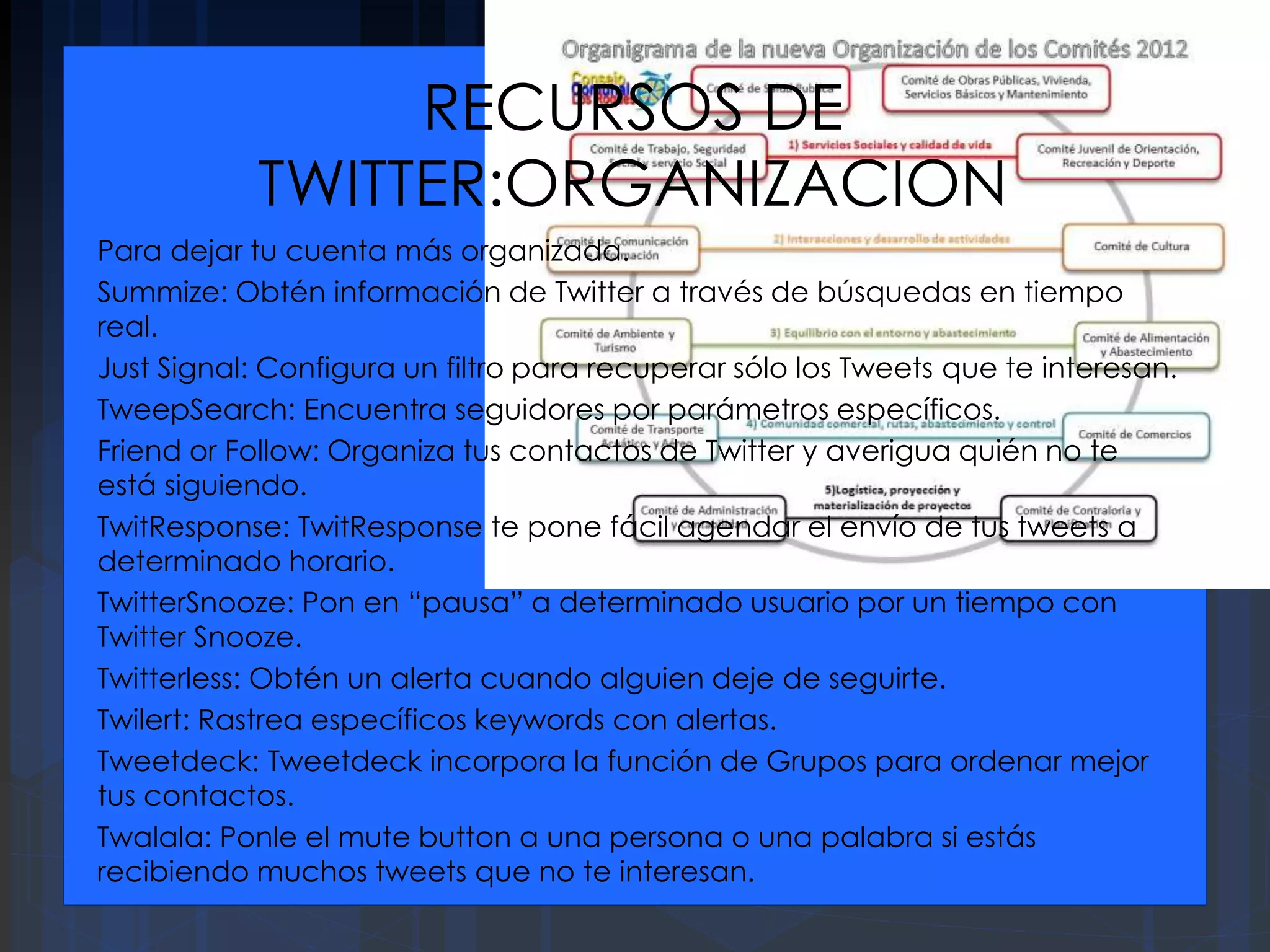 RECURSOS DE
TWITTER:ORGANIZACION
Para dejar tu cuenta más organizada.
Summize: Obtén información de Twitter a través de búsquedas en tiempo
real.
Just Signal: Configura un filtro para recuperar sólo los Tweets que te interesan.
TweepSearch: Encuentra seguidores por parámetros específicos.
Friend or Follow: Organiza tus contactos de Twitter y averigua quién no te
está siguiendo.
TwitResponse: TwitResponse te pone fácil agendar el envío de tus tweets a
determinado horario.
TwitterSnooze: Pon en “pausa” a determinado usuario por un tiempo con
Twitter Snooze.
Twitterless: Obtén un alerta cuando alguien deje de seguirte.
Twilert: Rastrea específicos keywords con alertas.
Tweetdeck: Tweetdeck incorpora la función de Grupos para ordenar mejor
tus contactos.
Twalala: Ponle el mute button a una persona o una palabra si estás
recibiendo muchos tweets que no te interesan.
 
