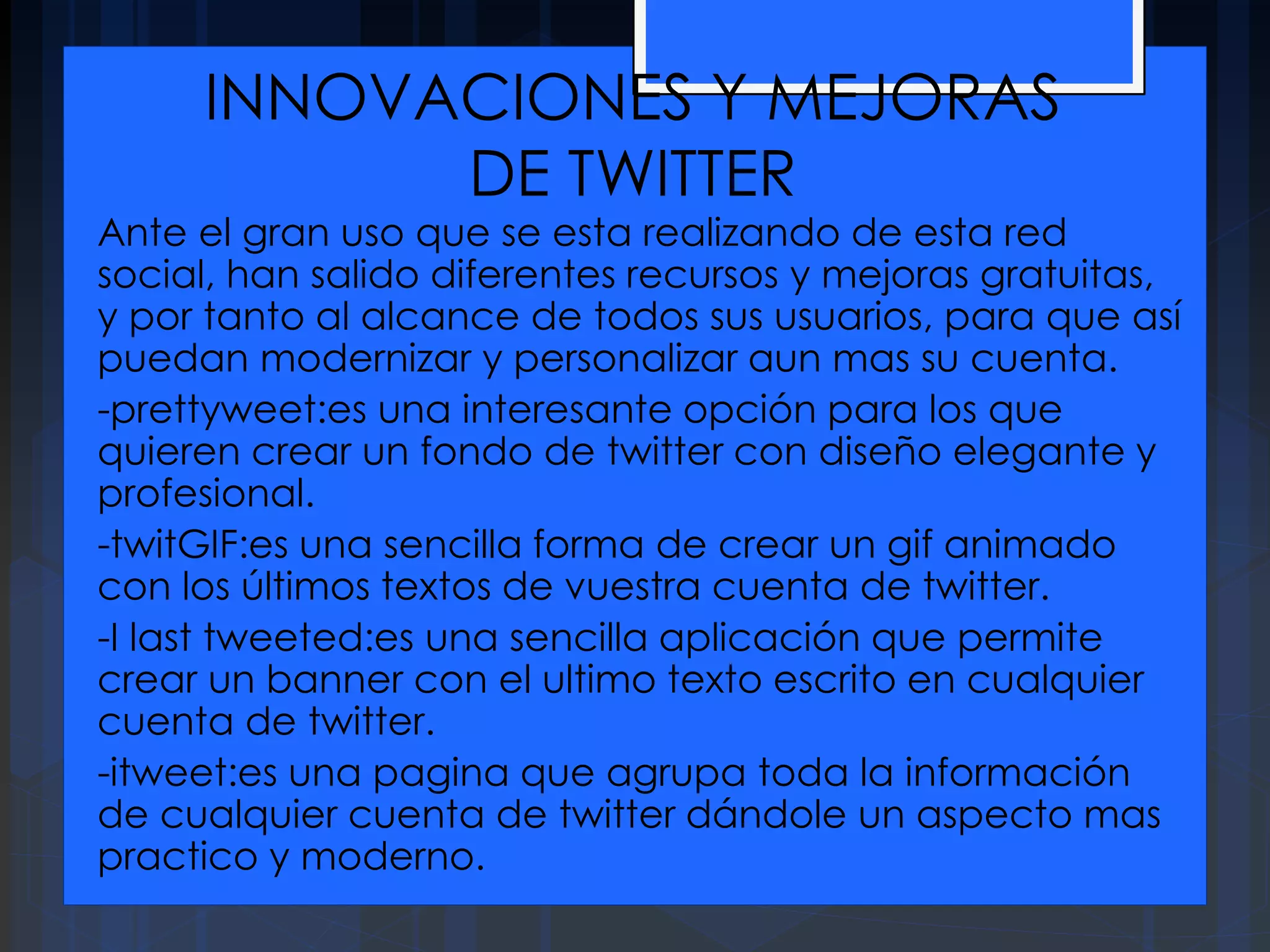 INNOVACIONES Y MEJORAS
DE TWITTER
Ante el gran uso que se esta realizando de esta red
social, han salido diferentes recursos y mejoras gratuitas,
y por tanto al alcance de todos sus usuarios, para que así
puedan modernizar y personalizar aun mas su cuenta.
-prettyweet:es una interesante opción para los que
quieren crear un fondo de twitter con diseño elegante y
profesional.
-twitGIF:es una sencilla forma de crear un gif animado
con los últimos textos de vuestra cuenta de twitter.
-I last tweeted:es una sencilla aplicación que permite
crear un banner con el ultimo texto escrito en cualquier
cuenta de twitter.
-itweet:es una pagina que agrupa toda la información
de cualquier cuenta de twitter dándole un aspecto mas
practico y moderno.
 