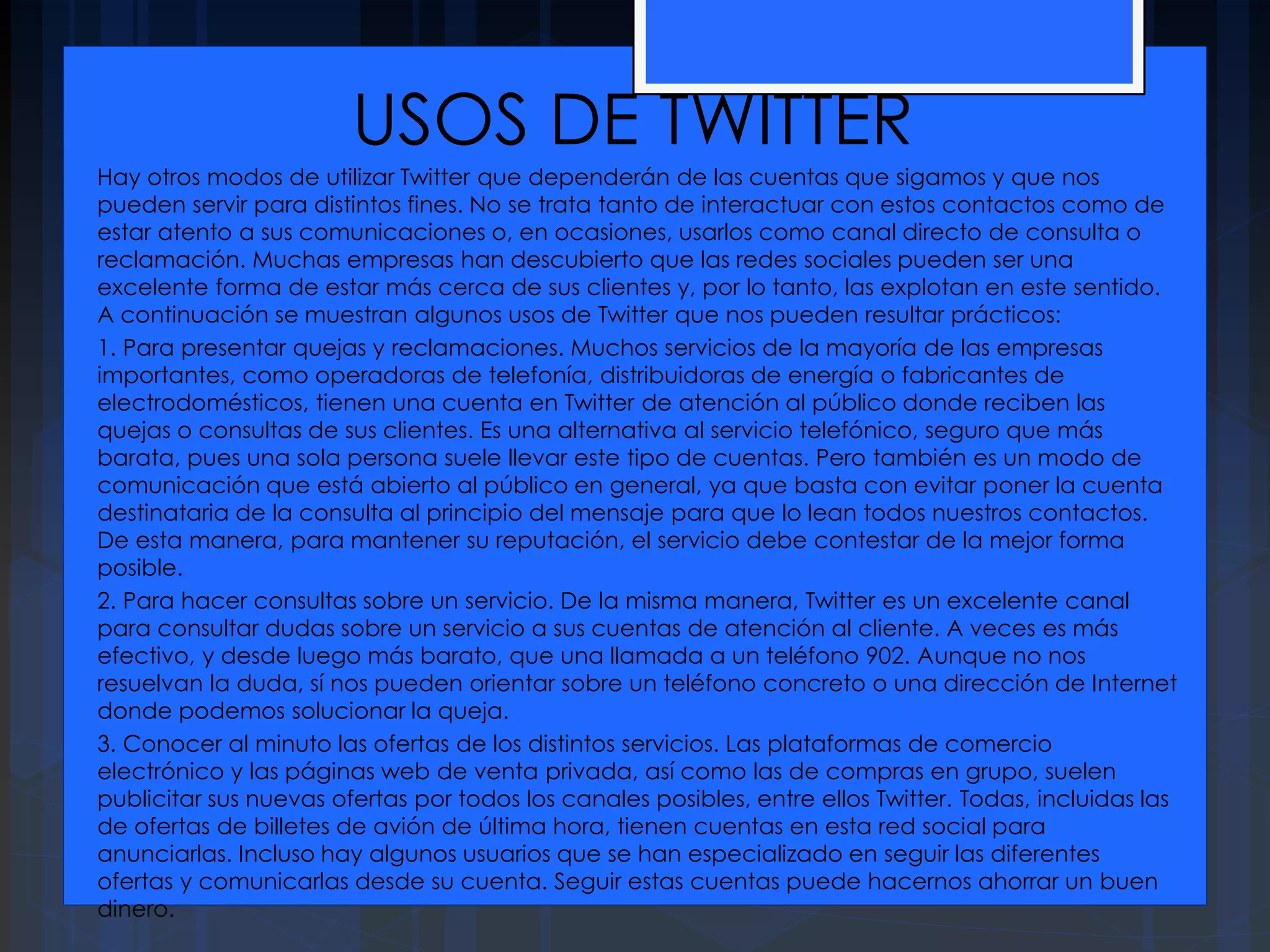 USOS DE TWITTER
Hay otros modos de utilizar Twitter que dependerán de las cuentas que sigamos y que nos
pueden servir para distintos fines. No se trata tanto de interactuar con estos contactos como de
estar atento a sus comunicaciones o, en ocasiones, usarlos como canal directo de consulta o
reclamación. Muchas empresas han descubierto que las redes sociales pueden ser una
excelente forma de estar más cerca de sus clientes y, por lo tanto, las explotan en este sentido.
A continuación se muestran algunos usos de Twitter que nos pueden resultar prácticos:
1. Para presentar quejas y reclamaciones. Muchos servicios de la mayoría de las empresas
importantes, como operadoras de telefonía, distribuidoras de energía o fabricantes de
electrodomésticos, tienen una cuenta en Twitter de atención al público donde reciben las
quejas o consultas de sus clientes. Es una alternativa al servicio telefónico, seguro que más
barata, pues una sola persona suele llevar este tipo de cuentas. Pero también es un modo de
comunicación que está abierto al público en general, ya que basta con evitar poner la cuenta
destinataria de la consulta al principio del mensaje para que lo lean todos nuestros contactos.
De esta manera, para mantener su reputación, el servicio debe contestar de la mejor forma
posible.
2. Para hacer consultas sobre un servicio. De la misma manera, Twitter es un excelente canal
para consultar dudas sobre un servicio a sus cuentas de atención al cliente. A veces es más
efectivo, y desde luego más barato, que una llamada a un teléfono 902. Aunque no nos
resuelvan la duda, sí nos pueden orientar sobre un teléfono concreto o una dirección de Internet
donde podemos solucionar la queja.
3. Conocer al minuto las ofertas de los distintos servicios. Las plataformas de comercio
electrónico y las páginas web de venta privada, así como las de compras en grupo, suelen
publicitar sus nuevas ofertas por todos los canales posibles, entre ellos Twitter. Todas, incluidas las
de ofertas de billetes de avión de última hora, tienen cuentas en esta red social para
anunciarlas. Incluso hay algunos usuarios que se han especializado en seguir las diferentes
ofertas y comunicarlas desde su cuenta. Seguir estas cuentas puede hacernos ahorrar un buen
dinero.
 