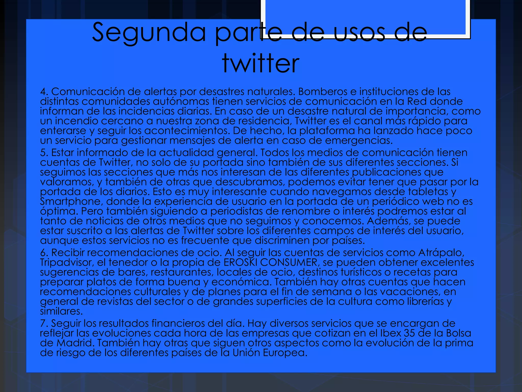 Segunda parte de usos de
twitter
4. Comunicación de alertas por desastres naturales. Bomberos e instituciones de las
distintas comunidades autónomas tienen servicios de comunicación en la Red donde
informan de las incidencias diarias. En caso de un desastre natural de importancia, como
un incendio cercano a nuestra zona de residencia, Twitter es el canal más rápido para
enterarse y seguir los acontecimientos. De hecho, la plataforma ha lanzado hace poco
un servicio para gestionar mensajes de alerta en caso de emergencias.
5. Estar informado de la actualidad general. Todos los medios de comunicación tienen
cuentas de Twitter, no solo de su portada sino también de sus diferentes secciones. Si
seguimos las secciones que más nos interesan de las diferentes publicaciones que
valoramos, y también de otras que descubramos, podemos evitar tener que pasar por la
portada de los diarios. Esto es muy interesante cuando navegamos desde tabletas y
Smartphone, donde la experiencia de usuario en la portada de un periódico web no es
óptima. Pero también siguiendo a periodistas de renombre o interés podremos estar al
tanto de noticias de otros medios que no seguimos y conocemos. Además, se puede
estar suscrito a las alertas de Twitter sobre los diferentes campos de interés del usuario,
aunque estos servicios no es frecuente que discriminen por países.
6. Recibir recomendaciones de ocio. Al seguir las cuentas de servicios como Atrápalo,
Tripadvisor, el tenedor o la propia de EROSKI CONSUMER, se pueden obtener excelentes
sugerencias de bares, restaurantes, locales de ocio, destinos turísticos o recetas para
preparar platos de forma buena y económica. También hay otras cuentas que hacen
recomendaciones culturales y de planes para el fin de semana o las vacaciones, en
general de revistas del sector o de grandes superficies de la cultura como librerías y
similares.
7. Seguir los resultados financieros del día. Hay diversos servicios que se encargan de
reflejar las evoluciones cada hora de las empresas que cotizan en el Ibex 35 de la Bolsa
de Madrid. También hay otras que siguen otros aspectos como la evolución de la prima
de riesgo de los diferentes países de la Unión Europea.
 