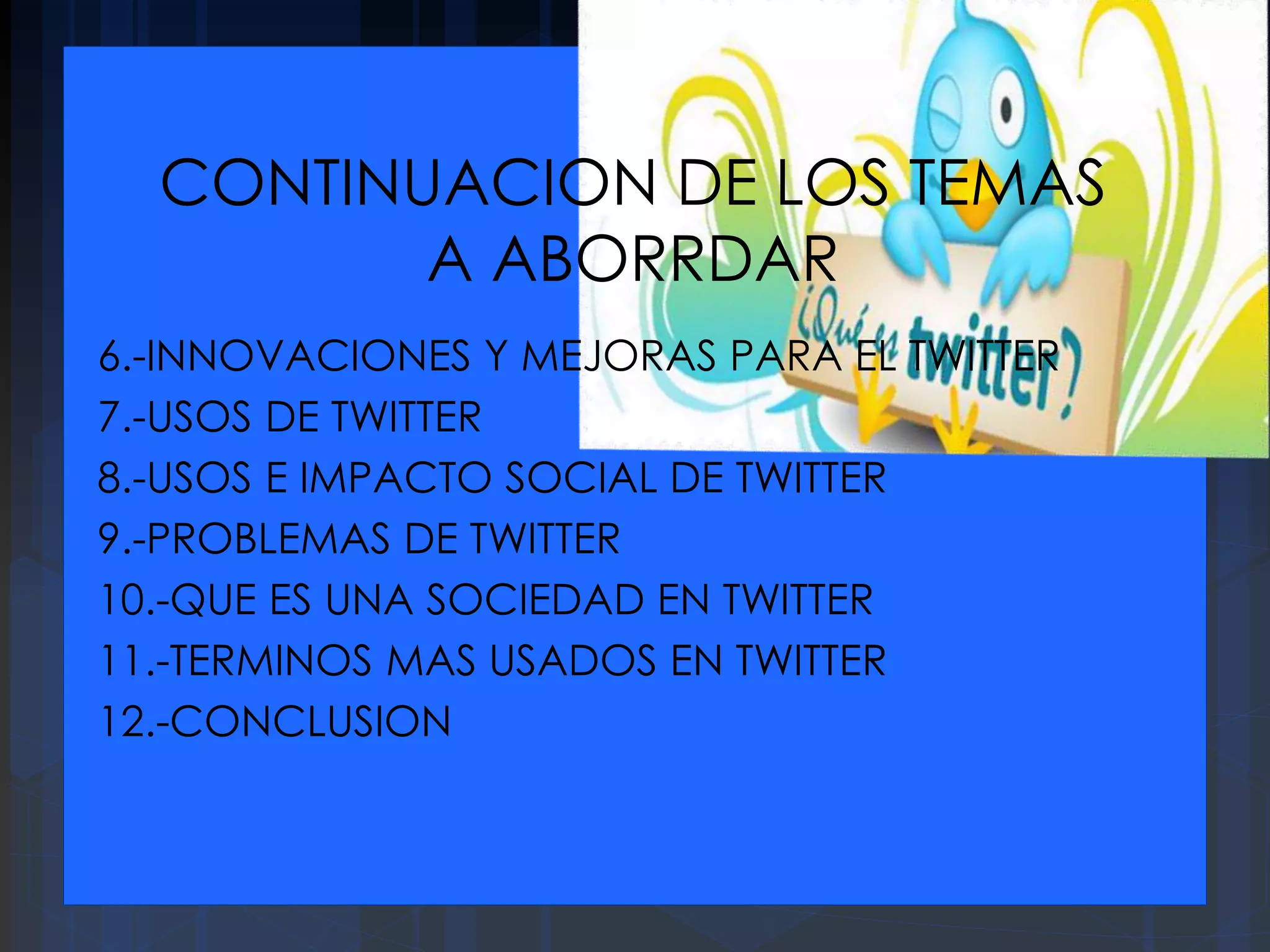 CONTINUACION DE LOS TEMAS
A ABORRDAR
6.-INNOVACIONES Y MEJORAS PARA EL TWITTER
7.-USOS DE TWITTER
8.-USOS E IMPACTO SOCIAL DE TWITTER
9.-PROBLEMAS DE TWITTER
10.-QUE ES UNA SOCIEDAD EN TWITTER
11.-TERMINOS MAS USADOS EN TWITTER
12.-CONCLUSION
 