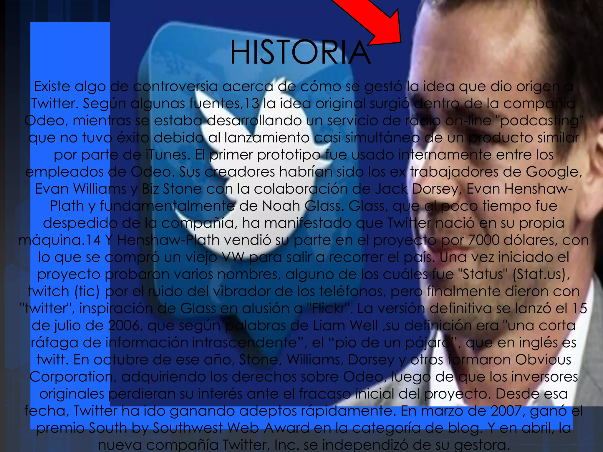 HISTORIA
Existe algo de controversia acerca de cómo se gestó la idea que dio origen a
Twitter. Según algunas fuentes,13 la idea original surgió dentro de la compañía
Odeo, mientras se estaba desarrollando un servicio de radio on-line "podcasting"
que no tuvo éxito debido al lanzamiento casi simultáneo de un producto similar
por parte de iTunes. El primer prototipo fue usado internamente entre los
empleados de Odeo. Sus creadores habrían sido los ex trabajadores de Google,
Evan Williams y Biz Stone con la colaboración de Jack Dorsey, Evan Henshaw-
Plath y fundamentalmente de Noah Glass. Glass, que al poco tiempo fue
despedido de la compañía, ha manifestado que Twitter nació en su propia
máquina.14 Y Henshaw-Plath vendió su parte en el proyecto por 7000 dólares, con
lo que se compró un viejo VW para salir a recorrer el país. Una vez iniciado el
proyecto probaron varios nombres, alguno de los cuáles fue "Status" (Stat.us),
twitch (tic) por el ruido del vibrador de los teléfonos, pero finalmente dieron con
"twitter", inspiración de Glass en alusión a "Flickr". La versión definitiva se lanzó el 15
de julio de 2006, que según palabras de Liam Well ,su definición era "una corta
ráfaga de información intrascendente”, el “pio de un pájaro”, que en inglés es
twitt. En octubre de ese año, Stone, Williams, Dorsey y otros formaron Obvious
Corporation, adquiriendo los derechos sobre Odeo, luego de que los inversores
originales perdieran su interés ante el fracaso inicial del proyecto. Desde esa
fecha, Twitter ha ido ganando adeptos rápidamente. En marzo de 2007, ganó el
premio South by Southwest Web Award en la categoría de blog. Y en abril, la
nueva compañía Twitter, Inc. se independizó de su gestora.
 