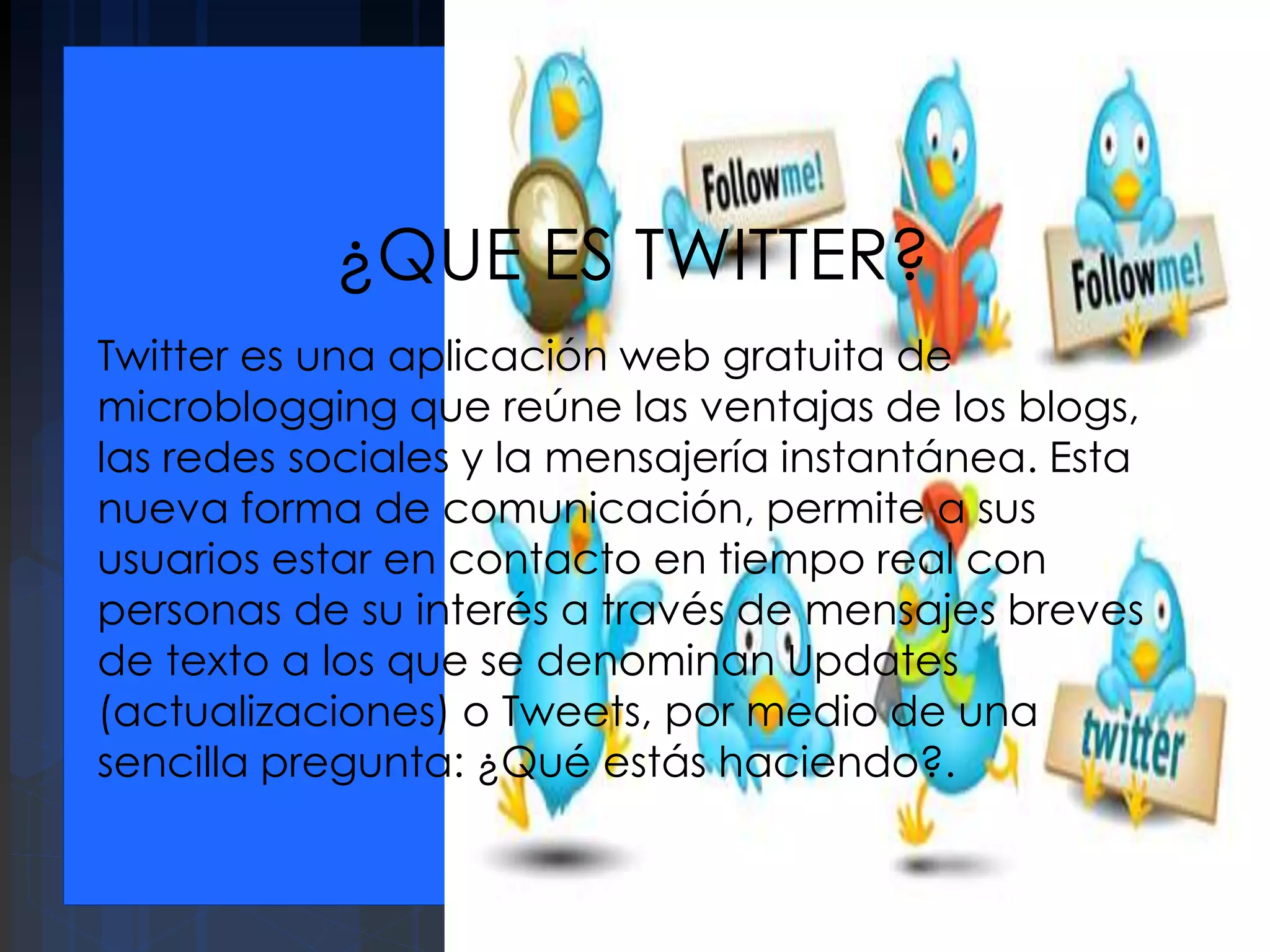 ¿QUE ES TWITTER?
Twitter es una aplicación web gratuita de
microblogging que reúne las ventajas de los blogs,
las redes sociales y la mensajería instantánea. Esta
nueva forma de comunicación, permite a sus
usuarios estar en contacto en tiempo real con
personas de su interés a través de mensajes breves
de texto a los que se denominan Updates
(actualizaciones) o Tweets, por medio de una
sencilla pregunta: ¿Qué estás haciendo?.
 