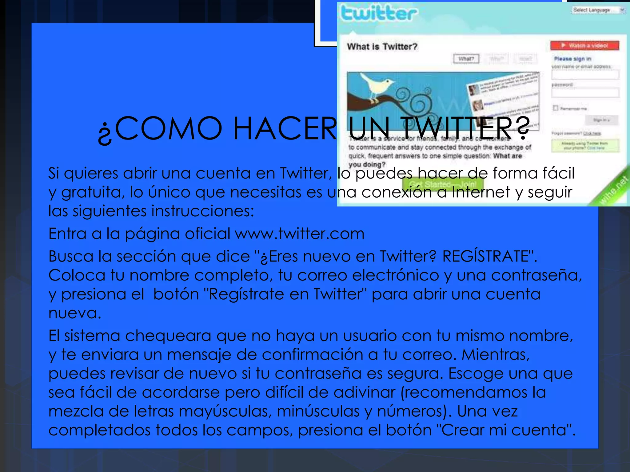¿COMO HACER UN TWITTER?
Si quieres abrir una cuenta en Twitter, lo puedes hacer de forma fácil
y gratuita, lo único que necesitas es una conexión a Internet y seguir
las siguientes instrucciones:
Entra a la página oficial www.twitter.com
Busca la sección que dice "¿Eres nuevo en Twitter? REGÍSTRATE".
Coloca tu nombre completo, tu correo electrónico y una contraseña,
y presiona el botón "Regístrate en Twitter" para abrir una cuenta
nueva.
El sistema chequeara que no haya un usuario con tu mismo nombre,
y te enviara un mensaje de confirmación a tu correo. Mientras,
puedes revisar de nuevo si tu contraseña es segura. Escoge una que
sea fácil de acordarse pero difícil de adivinar (recomendamos la
mezcla de letras mayúsculas, minúsculas y números). Una vez
completados todos los campos, presiona el botón "Crear mi cuenta".
 