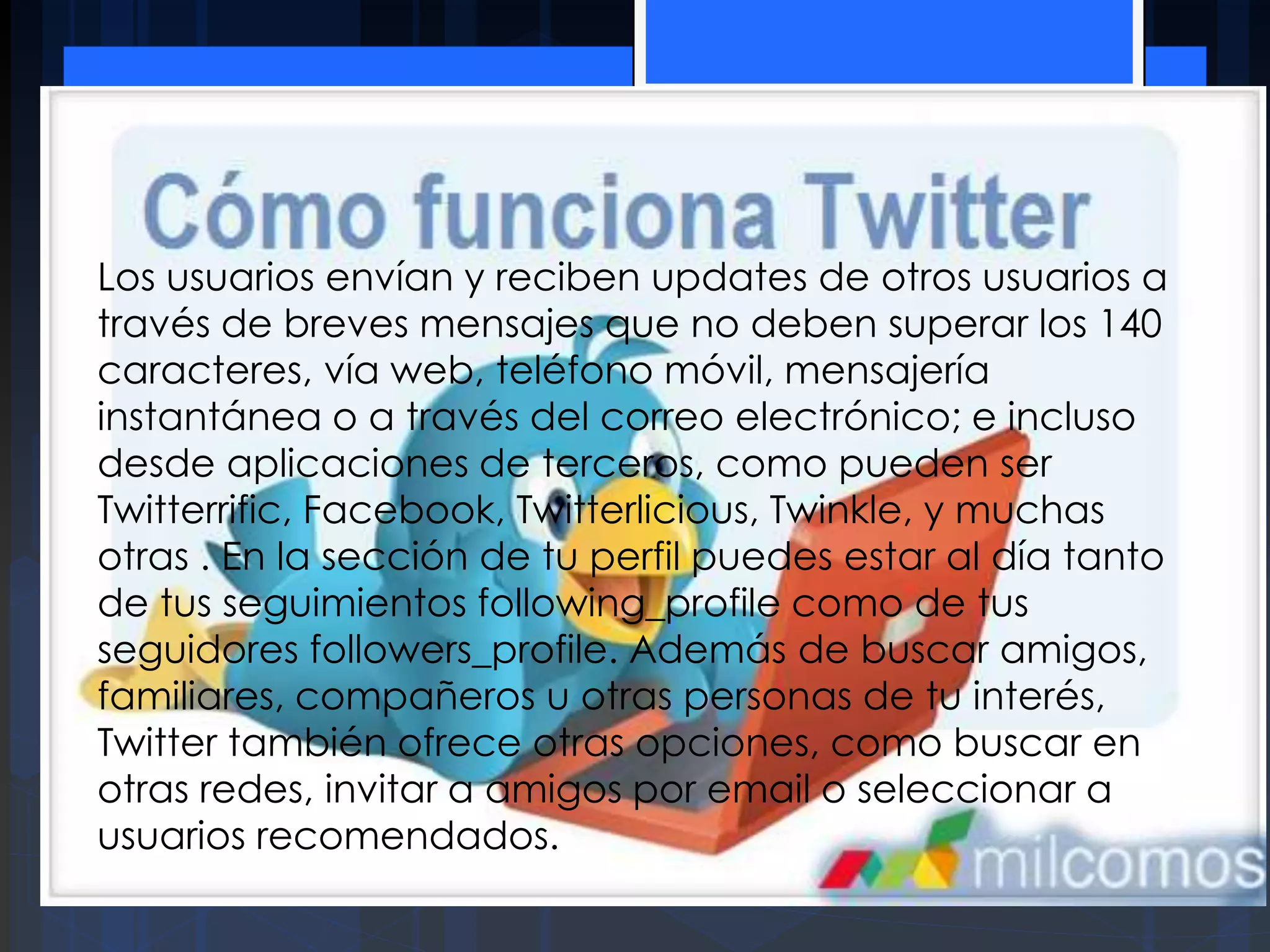 Los usuarios envían y reciben updates de otros usuarios a
través de breves mensajes que no deben superar los 140
caracteres, vía web, teléfono móvil, mensajería
instantánea o a través del correo electrónico; e incluso
desde aplicaciones de terceros, como pueden ser
Twitterrific, Facebook, Twitterlicious, Twinkle, y muchas
otras . En la sección de tu perfil puedes estar al día tanto
de tus seguimientos following_profile como de tus
seguidores followers_profile. Además de buscar amigos,
familiares, compañeros u otras personas de tu interés,
Twitter también ofrece otras opciones, como buscar en
otras redes, invitar a amigos por email o seleccionar a
usuarios recomendados.
 