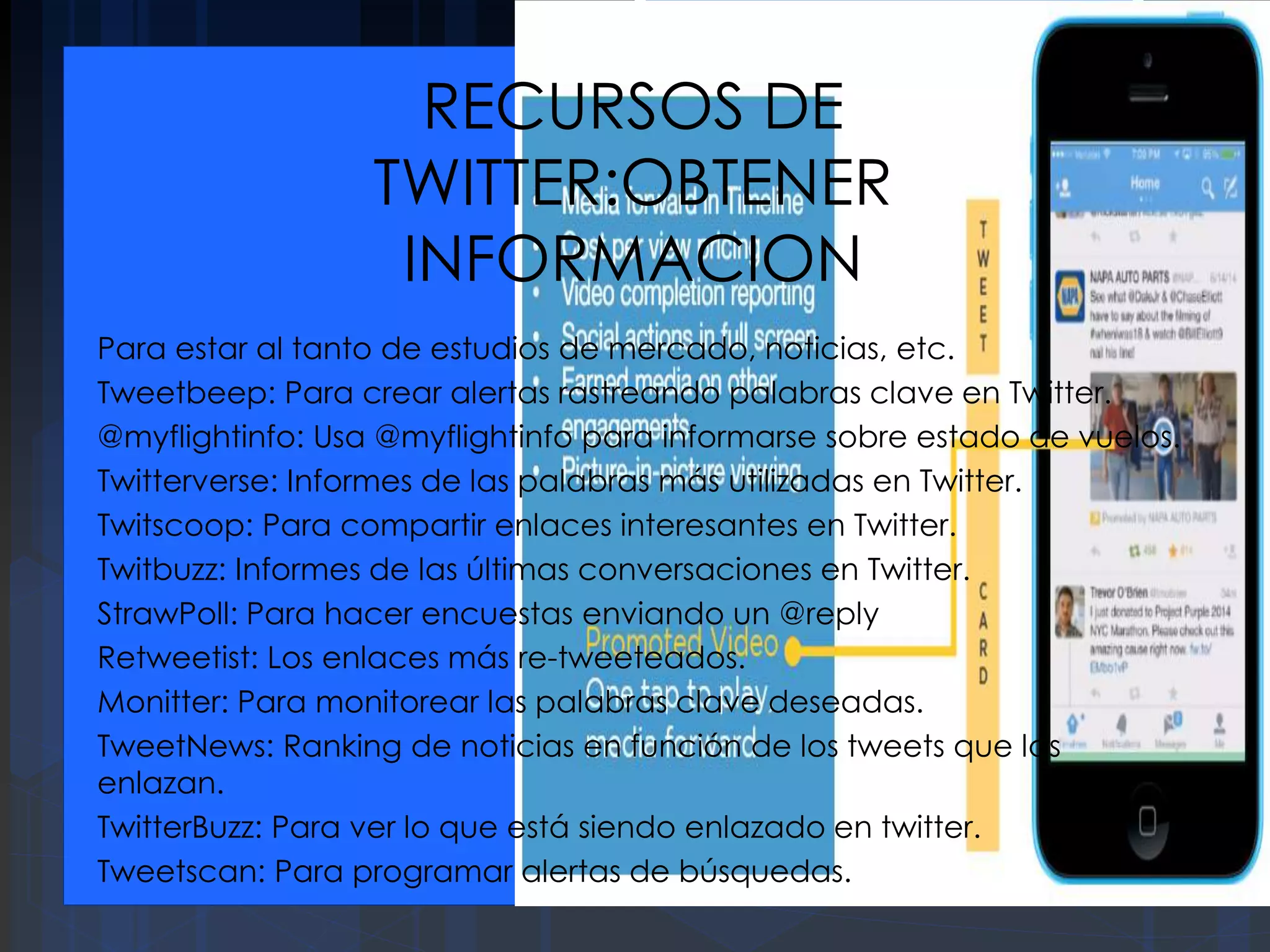RECURSOS DE
TWITTER:OBTENER
INFORMACION
Para estar al tanto de estudios de mercado, noticias, etc.
Tweetbeep: Para crear alertas rastreando palabras clave en Twitter.
@myflightinfo: Usa @myflightinfo para informarse sobre estado de vuelos.
Twitterverse: Informes de las palabras más utilizadas en Twitter.
Twitscoop: Para compartir enlaces interesantes en Twitter.
Twitbuzz: Informes de las últimas conversaciones en Twitter.
StrawPoll: Para hacer encuestas enviando un @reply
Retweetist: Los enlaces más re-tweeteados.
Monitter: Para monitorear las palabras clave deseadas.
TweetNews: Ranking de noticias en función de los tweets que las
enlazan.
TwitterBuzz: Para ver lo que está siendo enlazado en twitter.
Tweetscan: Para programar alertas de búsquedas.
 