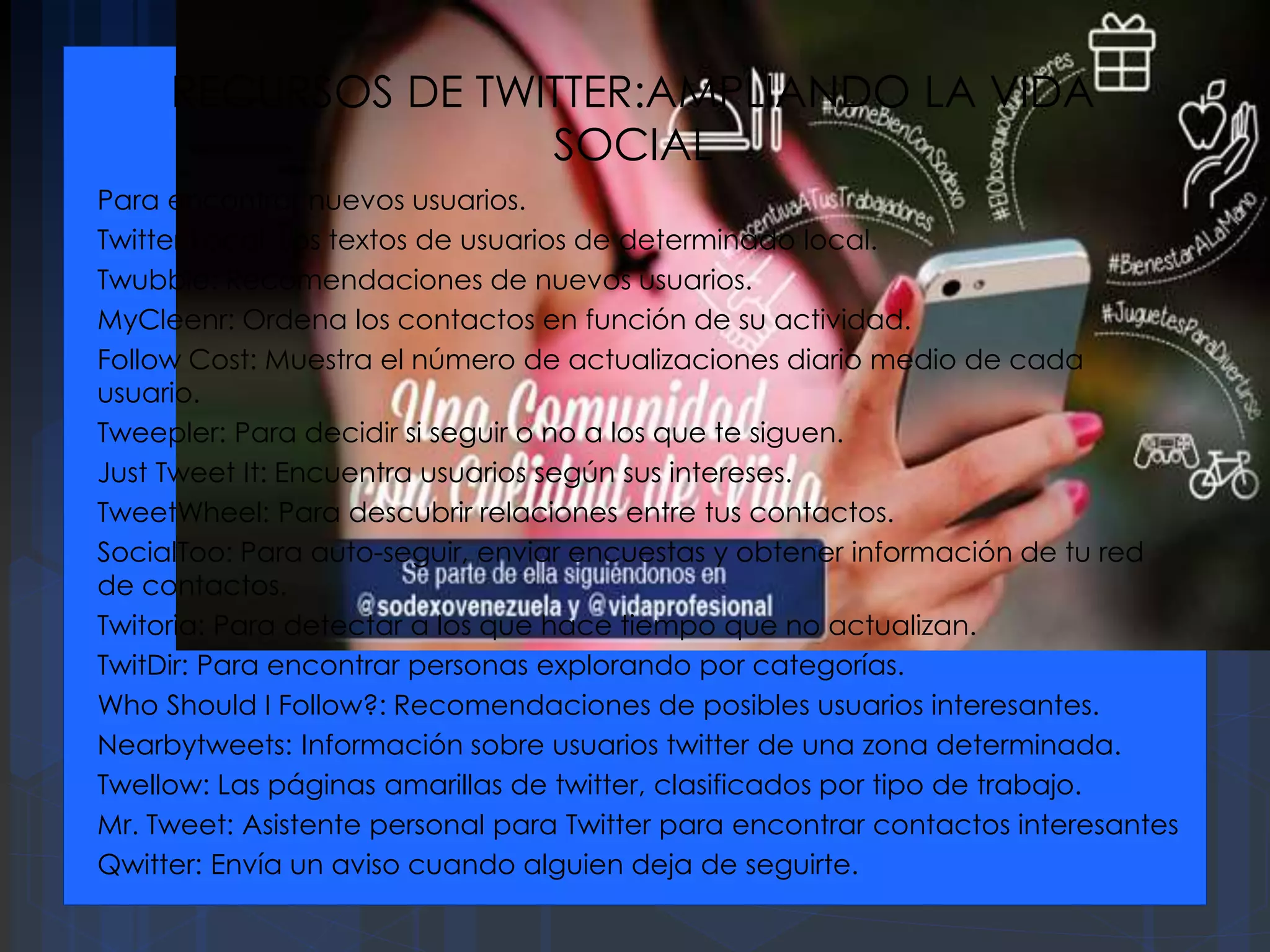 RECURSOS DE TWITTER:AMPLIANDO LA VIDA
SOCIAL
Para encontrar nuevos usuarios.
Twitter Local: Los textos de usuarios de determinado local.
Twubble: Recomendaciones de nuevos usuarios.
MyCleenr: Ordena los contactos en función de su actividad.
Follow Cost: Muestra el número de actualizaciones diario medio de cada
usuario.
Tweepler: Para decidir si seguir o no a los que te siguen.
Just Tweet It: Encuentra usuarios según sus intereses.
TweetWheel: Para descubrir relaciones entre tus contactos.
SocialToo: Para auto-seguir, enviar encuestas y obtener información de tu red
de contactos.
Twitoria: Para detectar a los que hace tiempo que no actualizan.
TwitDir: Para encontrar personas explorando por categorías.
Who Should I Follow?: Recomendaciones de posibles usuarios interesantes.
Nearbytweets: Información sobre usuarios twitter de una zona determinada.
Twellow: Las páginas amarillas de twitter, clasificados por tipo de trabajo.
Mr. Tweet: Asistente personal para Twitter para encontrar contactos interesantes
Qwitter: Envía un aviso cuando alguien deja de seguirte.
 