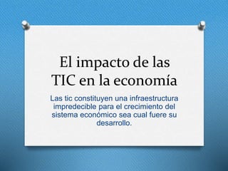 El impacto de las
TIC en la economía
Las tic constituyen una infraestructura
impredecible para el crecimiento del
sistema económico sea cual fuere su
desarrollo.
 