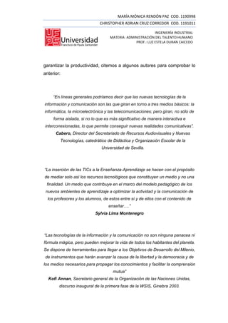 MARÍA MÓNICA RENDÓN PAZ COD. 1190998
                              CHRISTOPHER ADRIAN CRUZ CORREDOR COD. 1191011

                                                           INGENIERÍA INDUSTRIAL
                                   MATERIA: ADMINISTRACIÓN DEL TALENTO HUMANO
                                                PROF.: LUZ ESTELA DURAN CAICEDO




garantizar la productividad, citemos a algunos autores para comprobar lo
anterior:




     “En líneas generales podríamos decir que las nuevas tecnologías de la
información y comunicación son las que giran en torno a tres medios básicos: la
informática, la microelectrónica y las telecomunicaciones; pero giran, no sólo de
     forma aislada, si no lo que es más significativo de manera interactiva e
interconexionadas, lo que permite conseguir nuevas realidades comunicativas”.
      Cabero, Director del Secretariado de Recursos Audiovisuales y Nuevas
        Tecnologías, catedrático de Didáctica y Organización Escolar de la
                               Universidad de Sevilla.




“La inserción de las TICs a la Enseñanza-Aprendizaje se hacen con el propósito
de mediar solo así los recursos tecnológicos que constituyen un medio y no una
 finalidad. Un medio que contribuye en el marco del modelo pedagógico de los
 nuevos ambientes de aprendizaje a optimizar la actividad y la comunicación de
  los profesores y los alumnos, de estos entre sí y de ellos con el contenido de
                                   enseñar….”
                           Sylvia Lima Montenegro




“Las tecnologías de la información y la comunicación no son ninguna panacea ni
fórmula mágica, pero pueden mejorar la vida de todos los habitantes del planeta.
Se dispone de herramientas para llegar a los Objetivos de Desarrollo del Milenio,
de instrumentos que harán avanzar la causa de la libertad y la democracia y de
los medios necesarios para propagar los conocimientos y facilitar la comprensión
                                     mutua”
  Kofi Annan, Secretario general de la Organización de las Naciones Unidas,
        discurso inaugural de la primera fase de la WSIS, Ginebra 2003.
 