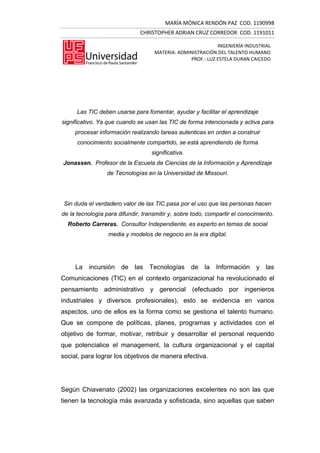 MARÍA MÓNICA RENDÓN PAZ COD. 1190998
                               CHRISTOPHER ADRIAN CRUZ CORREDOR COD. 1191011

                                                            INGENIERÍA INDUSTRIAL
                                    MATERIA: ADMINISTRACIÓN DEL TALENTO HUMANO
                                                 PROF.: LUZ ESTELA DURAN CAICEDO




      Las TIC deben usarse para fomentar, ayudar y facilitar el aprendizaje
significativo. Ya que cuando se usan las TIC de forma intencionada y activa para
     procesar información realizando tareas autenticas en orden a construir
      conocimiento socialmente compartido, se está aprendiendo de forma
                                   significativa.
Jonassen. Profesor de la Escuela de Ciencias de la Información y Aprendizaje
                 de Tecnologías en la Universidad de Missouri.




 Sin duda el verdadero valor de las TIC pasa por el uso que las personas hacen
de la tecnología para difundir, transmitir y, sobre todo, compartir el conocimiento.
  Roberto Carreras. Consultor Independiente, es experto en temas de social
                  media y modelos de negocio en la era digital.




     La   incursión de      las   Tecnologías de        la   Información y las
Comunicaciones (TIC) en el contexto organizacional ha revolucionado el
pensamiento administrativo y gerencial              (efectuado por ingenieros
industriales y diversos profesionales), esto se evidencia en varios
aspectos, uno de ellos es la forma como se gestiona el talento humano.
Que se compone de políticas, planes, programas y actividades con el
objetivo de formar, motivar, retribuir y desarrollar el personal requerido
que potencialice el management, la cultura organizacional y el capital
social, para lograr los objetivos de manera efectiva.




Según Chiavenato (2002) las organizaciones excelentes no son las que
tienen la tecnología más avanzada y sofisticada, sino aquellas que saben
 