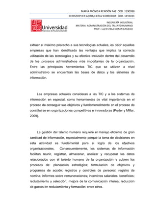 MARÍA MÓNICA RENDÓN PAZ COD. 1190998
                               CHRISTOPHER ADRIAN CRUZ CORREDOR COD. 1191011

                                                           INGENIERÍA INDUSTRIAL
                                   MATERIA: ADMINISTRACIÓN DEL TALENTO HUMANO
                                                PROF.: LUZ ESTELA DURAN CAICEDO




extraer el máximo provecho a sus tecnologías actuales, es decir aquellas
empresas que han identificado las ventajas que implica la correcta
utilización de las tecnologías y su efectiva inclusión dentro del desarrollo
de los procesos administrativos más importantes de la organización.
Entre las principales herramientas TIC que se utilizan a nivel
administrativo se encuentran las bases de datos y los sistemas de
información.




       Las empresas actuales consideran a las TIC y a los sistemas de
información en especial, como herramientas de vital importancia en el
proceso de conseguir sus objetivos y fundamentalmente en el proceso de
constituirse en organizaciones competitivas e innovadoras (Porter y Millar,
2009).




       La gestión del talento humano requiere el manejo eficiente de gran
cantidad de información, especialmente porque la toma de decisiones en
esta     actividad   es    fundamental   para   el   logro   de   los   objetivos
organizacionales.         Consecuentemente, los sistemas de información
facilitan reunir, registrar, almacenar, analizar y recuperar los datos
relacionados con el talento humano de la organización y cubren los
procesos de: planeación estratégica; formulación de objetivos y
programas de acción; registros y controles de personal; registro de
nomina; informes sobre remuneraciones; incentivos salariales; beneficios;
reclutamiento y selección; mejora de la comunicación interna; reducción
de gastos en reclutamiento y formación; entre otros.
 