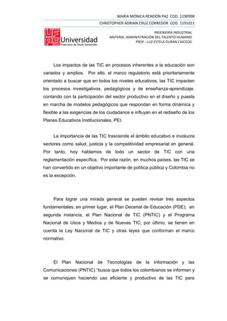 MARÍA MÓNICA RENDÓN PAZ COD. 1190998
                            CHRISTOPHER ADRIAN CRUZ CORREDOR COD. 1191011

                                                         INGENIERÍA INDUSTRIAL
                                 MATERIA: ADMINISTRACIÓN DEL TALENTO HUMANO
                                              PROF.: LUZ ESTELA DURAN CAICEDO




     Los impactos de las TIC en procesos inherentes a la educación son
variados y amplios. Por ello, el marco regulatorio está prioritariamente
orientado a buscar que en todos los niveles educativos, las TIC impacten
los procesos investigativos, pedagógicos y de enseñanza-aprendizaje,
contando con la participación del sector productivo en el diseño y puesta
en marcha de modelos pedagógicos que respondan en forma dinámica y
flexible a las exigencias de los ciudadanos e influyan en el rediseño de los
Planes Educativos Institucionales, PEI.


     La importancia de las TIC trasciende el ámbito educativo e involucra
sectores como salud, justicia y la competitividad empresarial en general.
Por tanto, hoy hablamos de todo un sector de TIC con una
reglamentación específica. Por esta razón, en muchos países, las TIC se
han convertido en un objetivo importante de política pública y Colombia no
es la excepción.




     Para lograr una mirada general se pueden revisar tres aspectos
fundamentales; en primer lugar, el Plan Decenal de Educación (PDE); en
segunda instancia, el Plan Nacional de TIC (PNTIC) y el Programa
Nacional de Usos y Medios y de Nuevas TIC; por último, se tienen en
cuenta la Ley Nacional de TIC y otras leyes que conforman el marco
normativo.




     El Plan Nacional de Tecnologías de la Información y las
Comunicaciones (PNTIC) “busca que todos los colombianos se informen y
se comuniquen haciendo uso eficiente y productivo de las TIC para
 