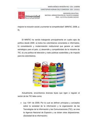 MARÍA MÓNICA RENDÓN PAZ COD. 1190998
                               CHRISTOPHER ADRIAN CRUZ CORREDOR COD. 1191011

                                                            INGENIERÍA INDUSTRIAL
                                    MATERIA: ADMINISTRACIÓN DEL TALENTO HUMANO
                                                 PROF.: LUZ ESTELA DURAN CAICEDO




mejorar la inclusión social y aumentar la competitividad” (MINTIC, 2008, p.
8).




          El MINTIC ha venido trabajando principalmente en cuatro ejes de
política desde 2006: a) todos los colombianos conectados e informados,
b) consolidación y modernización institucional que genere un sector
estratégico para el país, c) desarrollo y competitividad de la industria de
TIC, d) una política de televisión y radio públicas sostenibles y de impacto
para los colombianos.




          Actualmente, encontramos diversas leyes que rigen o regulan el
sector de las TIC tales como:


          Ley 1341 de 2009; Por la cual se definen principios y conceptos
           sobre la sociedad de la información y la organización de las
           Tecnologías de la Información y las Comunicaciones (TIC), se crea
           la Agencia Nacional de Espectro y se dictan otras disposiciones.
           (Sociedad de la información)
 
