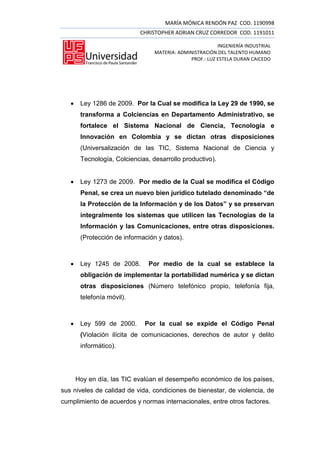 MARÍA MÓNICA RENDÓN PAZ COD. 1190998
                             CHRISTOPHER ADRIAN CRUZ CORREDOR COD. 1191011

                                                          INGENIERÍA INDUSTRIAL
                                  MATERIA: ADMINISTRACIÓN DEL TALENTO HUMANO
                                               PROF.: LUZ ESTELA DURAN CAICEDO




       Ley 1286 de 2009. Por la Cual se modifica la Ley 29 de 1990, se
        transforma a Colciencias en Departamento Administrativo, se
        fortalece el Sistema Nacional de Ciencia, Tecnología e
        Innovación en Colombia y se dictan otras disposiciones
        (Universalización de las TIC, Sistema Nacional de Ciencia y
        Tecnología, Colciencias, desarrollo productivo).


       Ley 1273 de 2009. Por medio de la Cual se modifica el Código
        Penal, se crea un nuevo bien jurídico tutelado denominado “de
        la Protección de la Información y de los Datos” y se preservan
        integralmente los sistemas que utilicen las Tecnologías de la
        Información y las Comunicaciones, entre otras disposiciones.
        (Protección de información y datos).



       Ley 1245 de 2008.       Por medio de la cual se establece la
        obligación de implementar la portabilidad numérica y se dictan
        otras disposiciones (Número telefónico propio, telefonía fija,
        telefonía móvil).



       Ley 599 de 2000.      Por la cual se expide el Código Penal
        (Violación ilícita de comunicaciones, derechos de autor y delito
        informático).




       Hoy en día, las TIC evalúan el desempeño económico de los países,
sus niveles de calidad de vida, condiciones de bienestar, de violencia, de
cumplimiento de acuerdos y normas internacionales, entre otros factores.
 