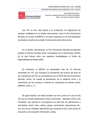 MARÍA MÓNICA RENDÓN PAZ COD. 1190998
                            CHRISTOPHER ADRIAN CRUZ CORREDOR COD. 1191011

                                                         INGENIERÍA INDUSTRIAL
                                 MATERIA: ADMINISTRACIÓN DEL TALENTO HUMANO
                                              PROF.: LUZ ESTELA DURAN CAICEDO




     Las TIC no han sido ajenas a la evaluación de organismos de
carácter multilateral en el ámbito internacional, como el Foro Económico
Mundial; en el país, el MINTIC y en otras ocasiones, en el nivel disciplinar
se efectúan estudios de carácter institucional sobre estos temas.




     En el ámbito internacional, el Foro Económico Mundial anualmente
publica el Informe Mundial sobre Tecnologías de la Información (GITR),
en el cual incluye entre sus aspectos metodológicos el Índice de
Disponibilidad de Redes (NRI).




     En Colombia, el MINTIC ha presentado más de 15 informes
sectoriales de TIC, que subrayan la importancia del avance del país en
sus indicadores de TIC, en concordancia con el GITR del Foro Económico
Mundial, donde “se resalta la penetración de la telefonía móvil y el
crecimiento de los accesos a internet en conexiones de banda ancha”
(MINTIC, 2010, p. 1).




     De igual manera, las redes sociales son otro punto en el uso de las
TIC que ha venido presentando mayor crecimiento. Ejemplos como el de
Facebook, que permite la convergencia de todo tipo de aplicaciones y
actividades, textos, fotos, videos, juegos, comentarios, aplicaciones, etc.,
son una de las múltiples alternativas que presenta la red, como punto de
encuentro y de compartir información y datos.
 