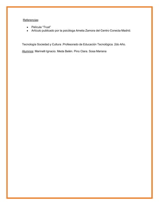 Referencias:
Película “Trust”
Artículo publicado por la psicóloga Amelia Zamora del Centro Conecta Madrid.
Tecnología Sociedad y Cultura .Profesorado de Educación Tecnológica. 2do Año.
Alumnos: Marinelli Ignacio. Meda Belén. Pino Clara. Sosa Mariana
 