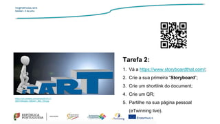 TIC@PORTUGAL’2019
Setúbal – 5 de julho
Tarefa 2:
1. Vá a https://www.storyboardthat.com/;
2. Crie a sua primeira “Storyboard”;
3. Crie um shortlink do document;
4. Crie um QR;
5. Partilhe na sua página pessoal
(eTwinning live).
https://cdn.pixabay.com/photo/2015/11/
26/07/46/start-1063441_960_720.jpg
 