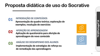 TIC@Portugal’18
Proposta didática de uso do Socrative
16
Apresentação do quadro teórico; exploração de
exemplos; resolução de exercícios
INTRODUÇÃO DE CONTEÚDOS
Aplicação de questionário para aferição de
aprendizagem do novo conteúdo
AFERIÇÃO DE APRENDIZAGEM
Implementação de estratégias de reforço ou
de remediação das aprendizagens
ANÁLISE DO DESEMPENHO DOS ALUNOS
01
03
02
 