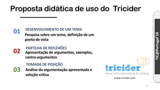 TIC@Portugal’18
Proposta didática de uso do Tricider
17
Pesquisa sobre um tema, definição de um
ponto de vista
DESENVOLVIMENTO DE UM TEMA
Apresentação de argumentos, exemplos,
contra-argumentos
PARTILHA DE REFLEXÕES
Análise da argumentação apresentada e
seleção crítica
TOMADA DE POSIÇÃO
01
03
02
www.tricider.com
 